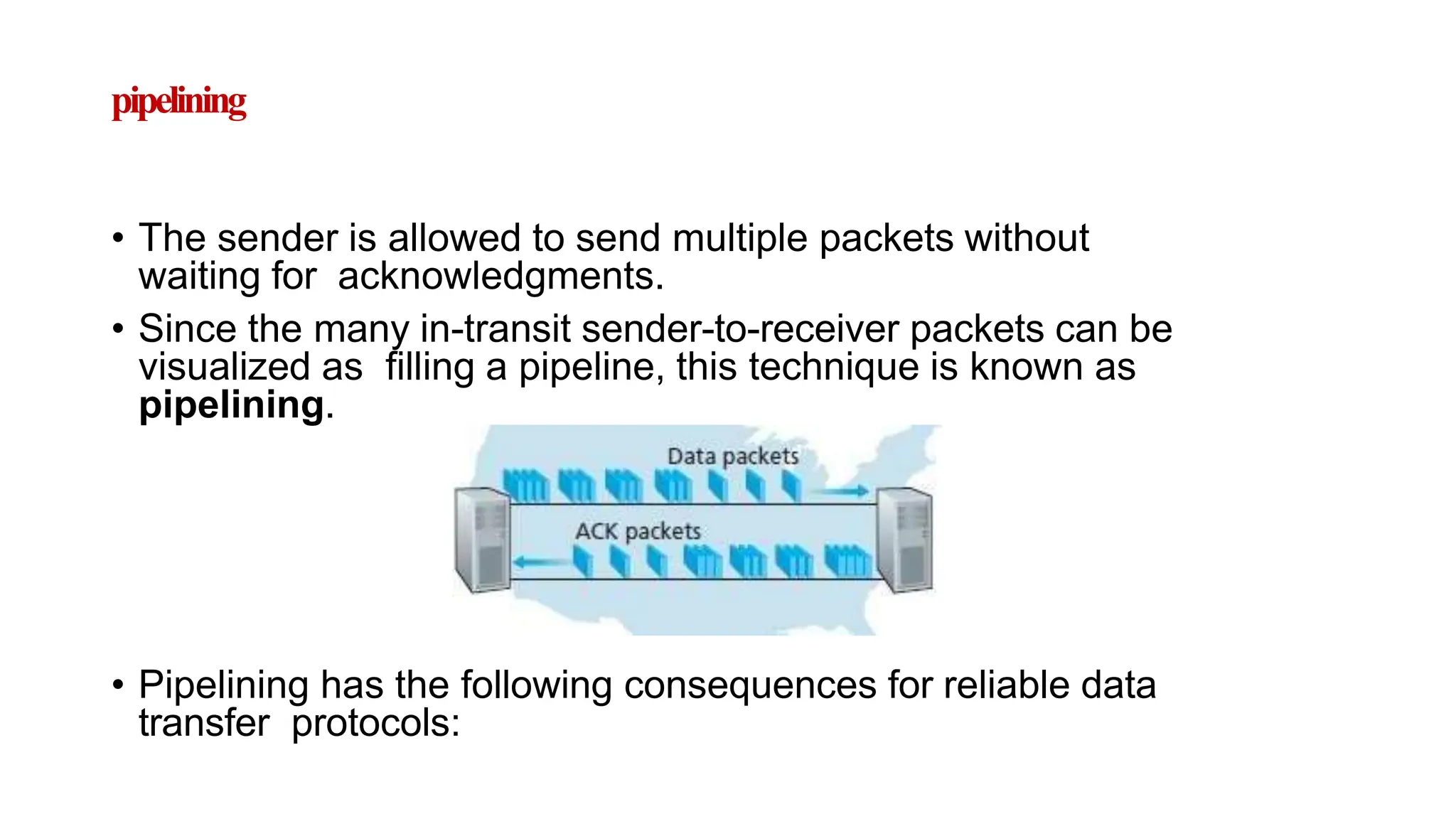 pipelining
• The sender is allowed to send multiple packets without
waiting for acknowledgments.
• Since the many in-transit sender-to-receiver packets can be
visualized as filling a pipeline, this technique is known as
pipelining.
• Pipelining has the following consequences for reliable data
transfer protocols:
 
