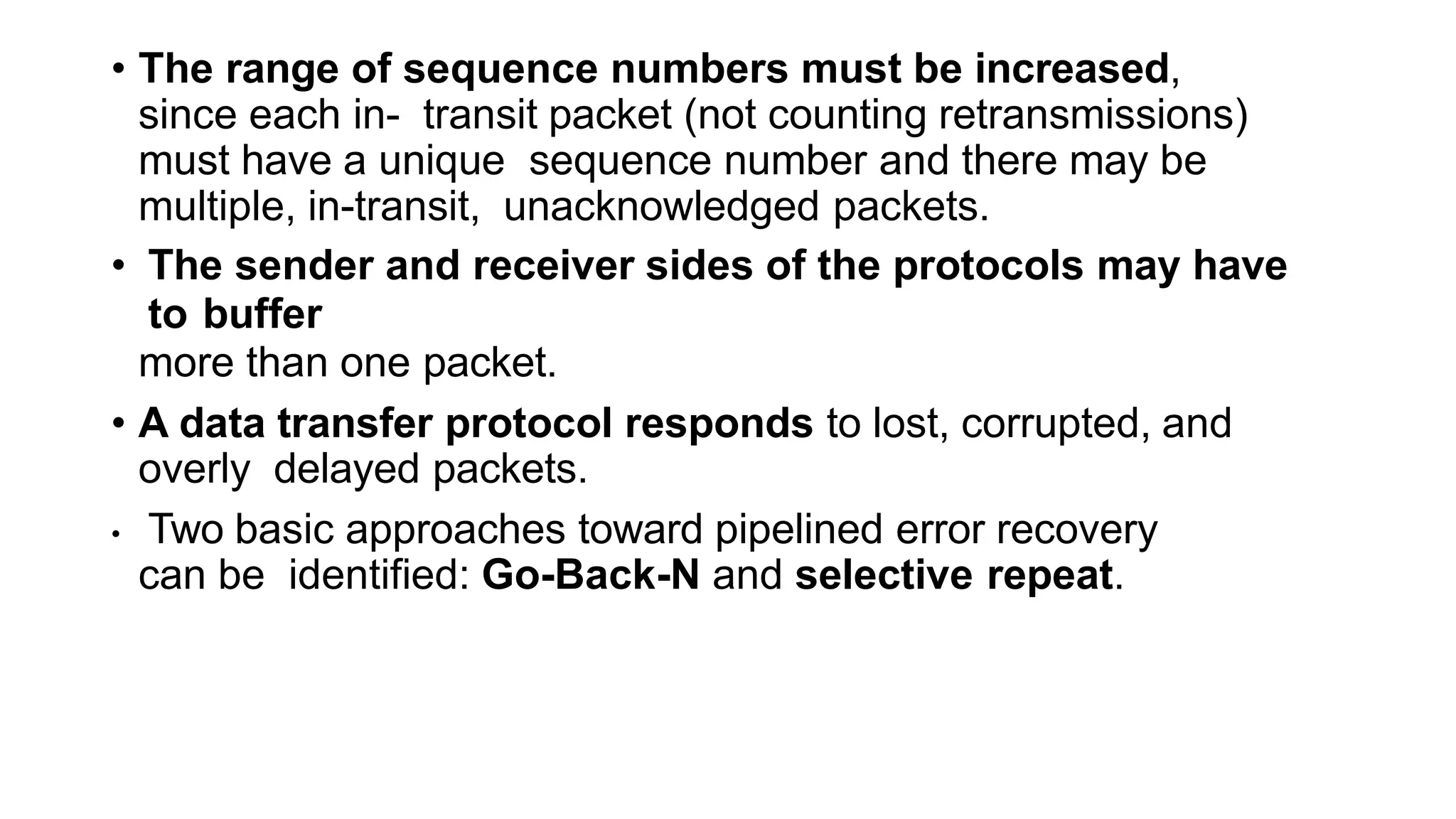 • The range of sequence numbers must be increased,
since each in- transit packet (not counting retransmissions)
must have a unique sequence number and there may be
multiple, in-transit, unacknowledged packets.
• The sender and receiver sides of the protocols may have
to buffer
more than one packet.
• A data transfer protocol responds to lost, corrupted, and
overly delayed packets.
• Two basic approaches toward pipelined error recovery
can be identified: Go-Back-N and selective repeat.
 