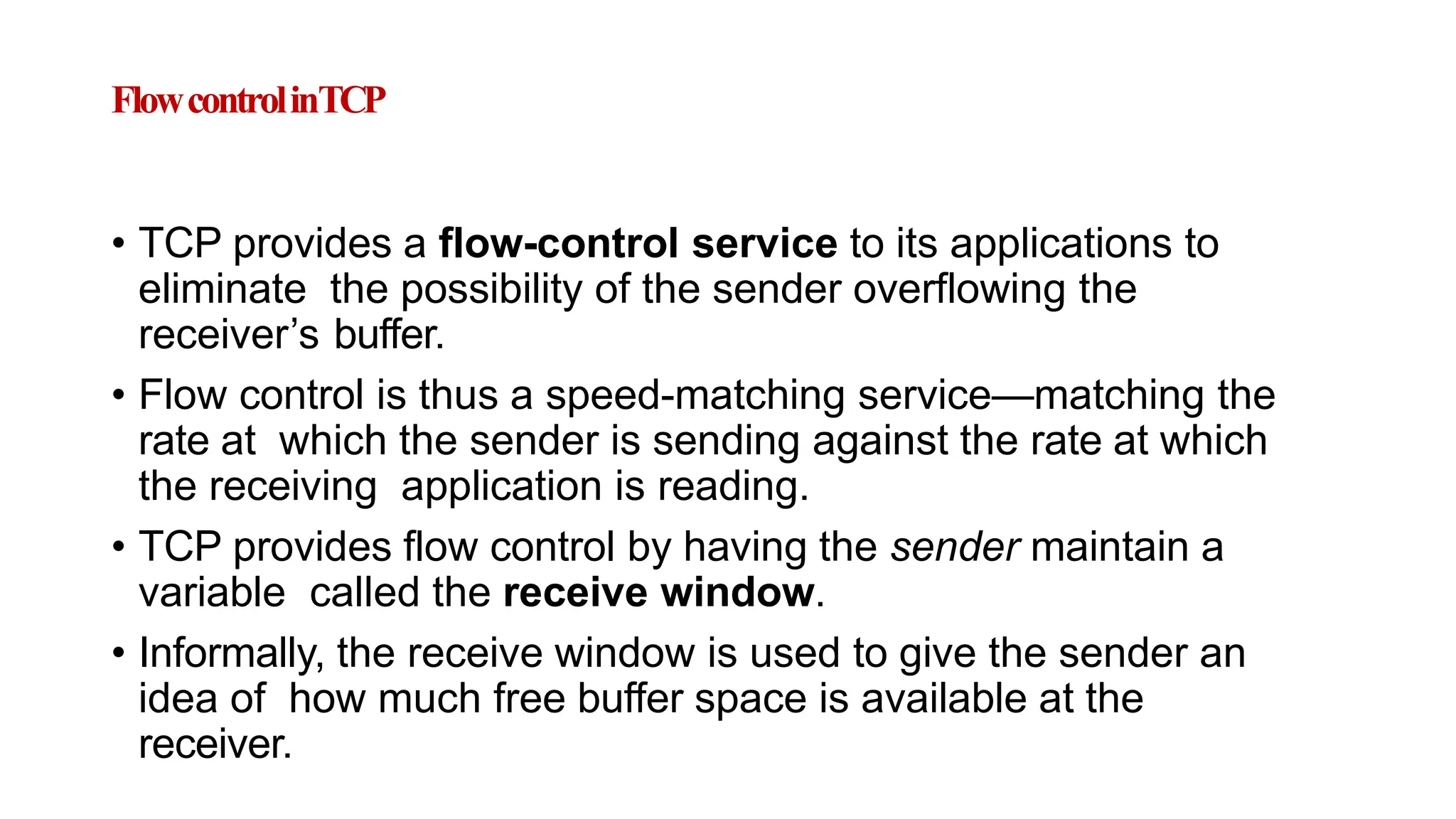 FlowcontrolinTCP
• TCP provides a flow-control service to its applications to
eliminate the possibility of the sender overflowing the
receiver’s buffer.
• Flow control is thus a speed-matching service—matching the
rate at which the sender is sending against the rate at which
the receiving application is reading.
• TCP provides flow control by having the sender maintain a
variable called the receive window.
• Informally, the receive window is used to give the sender an
idea of how much free buffer space is available at the
receiver.
 