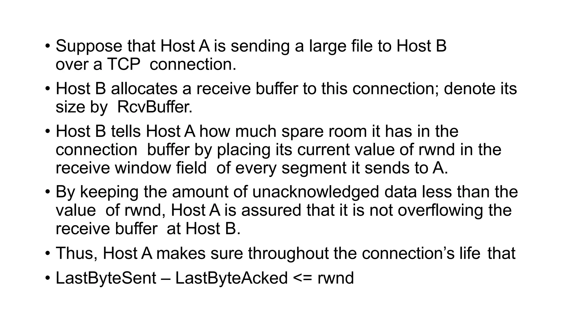 • Suppose that Host A is sending a large file to Host B
over a TCP connection.
• Host B allocates a receive buffer to this connection; denote its
size by RcvBuffer.
• Host B tells Host A how much spare room it has in the
connection buffer by placing its current value of rwnd in the
receive window field of every segment it sends to A.
• By keeping the amount of unacknowledged data less than the
value of rwnd, Host A is assured that it is not overflowing the
receive buffer at Host B.
• Thus, Host A makes sure throughout the connection’s life that
• LastByteSent – LastByteAcked <= rwnd
 
