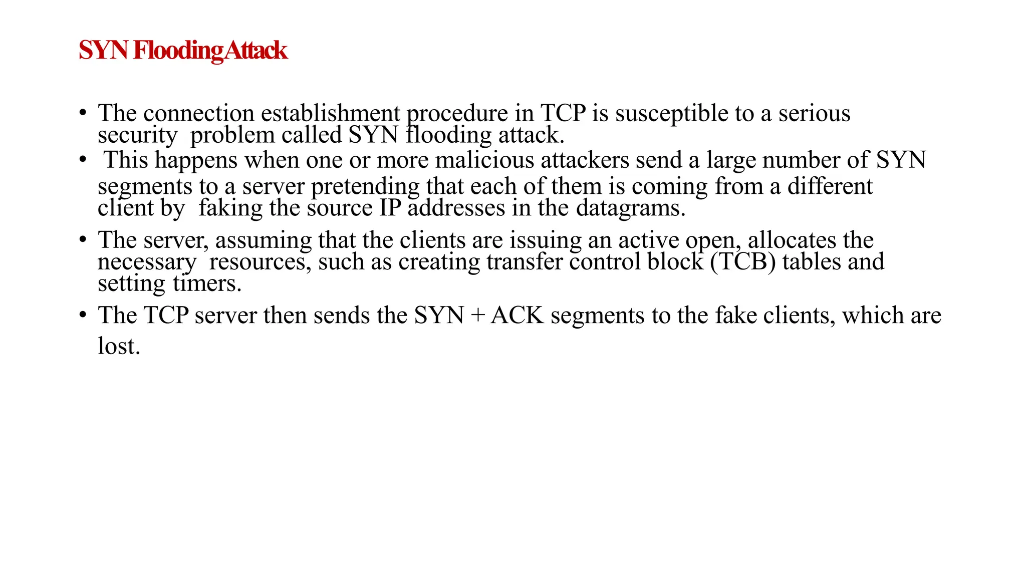 SYNFloodingAttack
• The connection establishment procedure in TCP is susceptible to a serious
security problem called SYN flooding attack.
• This happens when one or more malicious attackers send a large number of SYN
segments to a server pretending that each of them is coming from a different
client by faking the source IP addresses in the datagrams.
• The server, assuming that the clients are issuing an active open, allocates the
necessary resources, such as creating transfer control block (TCB) tables and
setting timers.
• The TCP server then sends the SYN + ACK segments to the fake clients, which are
lost.
 