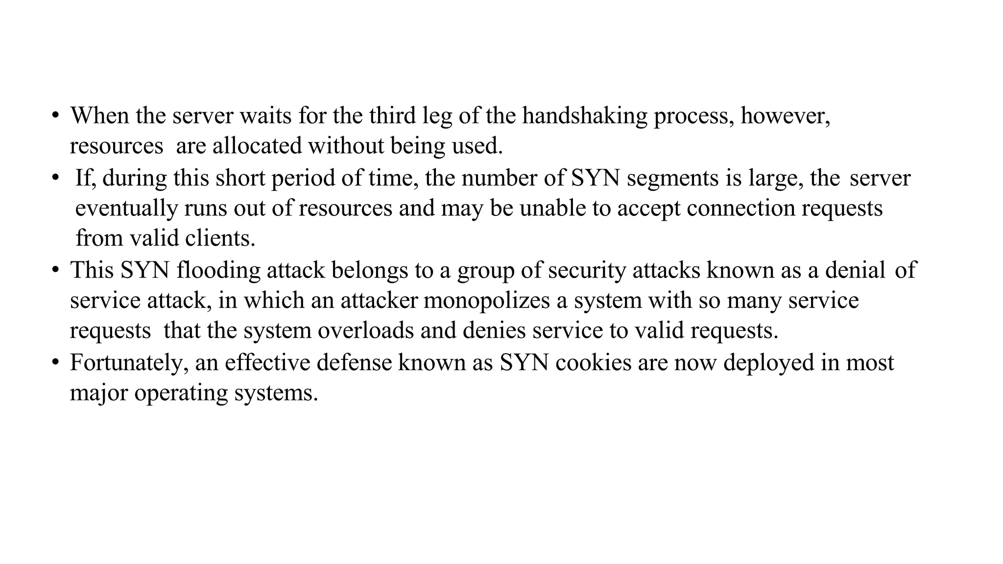 • When the server waits for the third leg of the handshaking process, however,
resources are allocated without being used.
• If, during this short period of time, the number of SYN segments is large, the server
eventually runs out of resources and may be unable to accept connection requests
from valid clients.
• This SYN flooding attack belongs to a group of security attacks known as a denial of
service attack, in which an attacker monopolizes a system with so many service
requests that the system overloads and denies service to valid requests.
• Fortunately, an effective defense known as SYN cookies are now deployed in most
major operating systems.
 