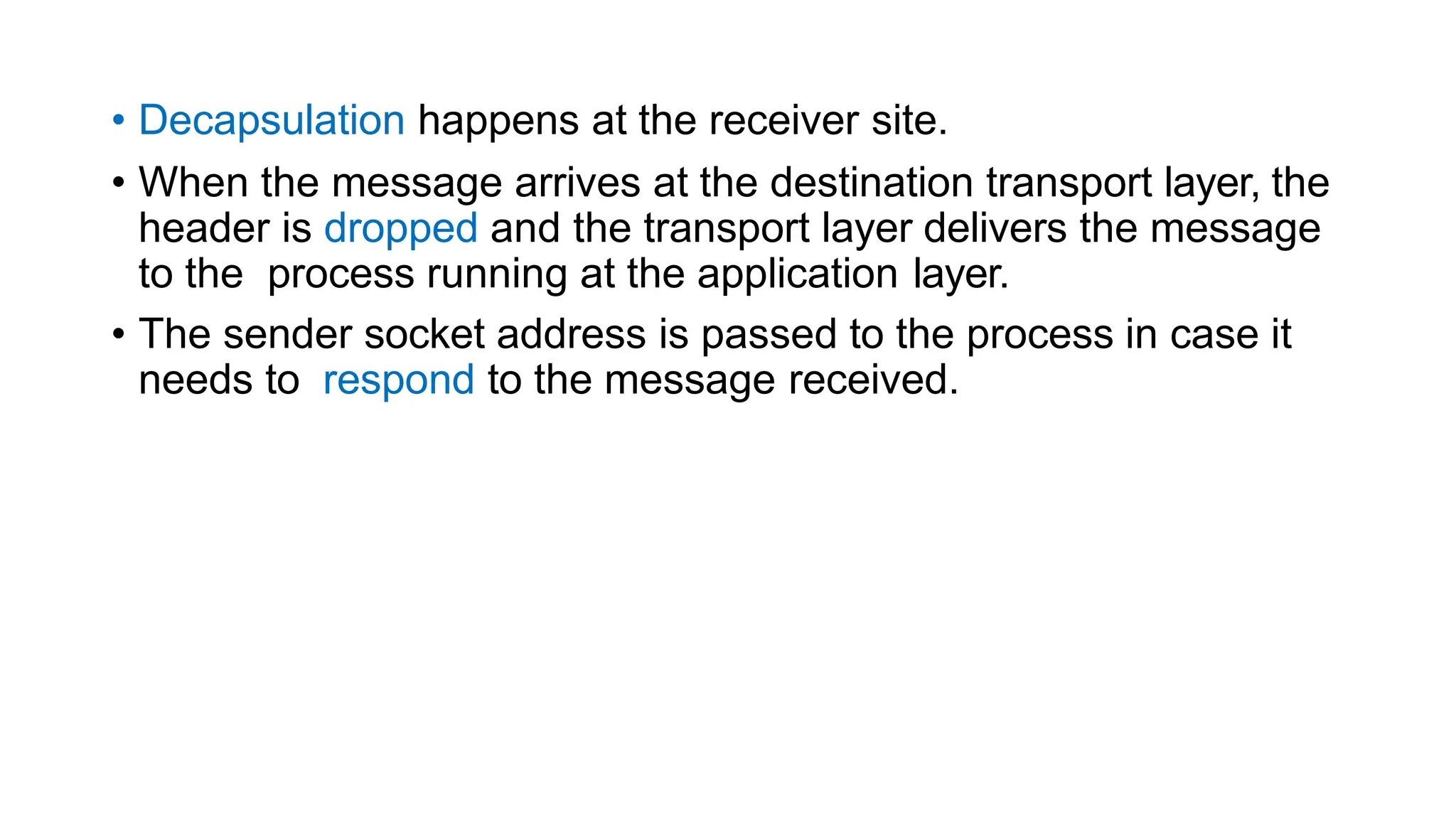 • Decapsulation happens at the receiver site.
• When the message arrives at the destination transport layer, the
header is dropped and the transport layer delivers the message
to the process running at the application layer.
• The sender socket address is passed to the process in case it
needs to respond to the message received.
 