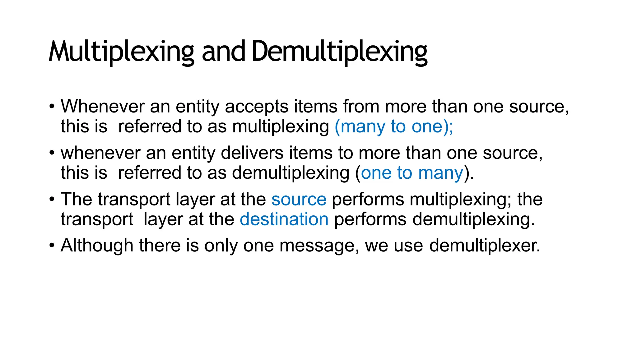 Multiplexing andDemultiplexing
• Whenever an entity accepts items from more than one source,
this is referred to as multiplexing (many to one);
• whenever an entity delivers items to more than one source,
this is referred to as demultiplexing (one to many).
• The transport layer at the source performs multiplexing; the
transport layer at the destination performs demultiplexing.
• Although there is only one message, we use demultiplexer.
 