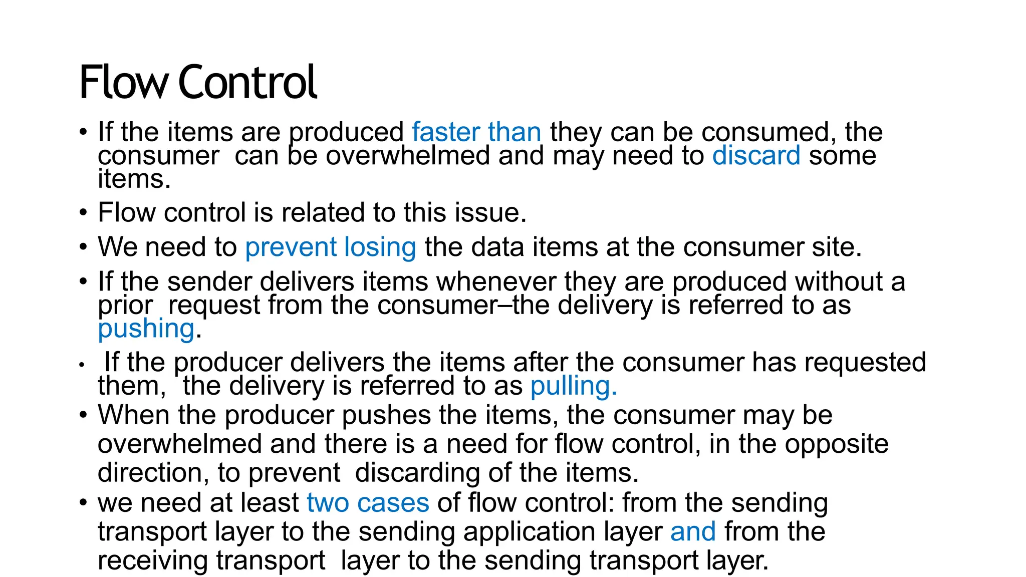 Flow Control
• If the items are produced faster than they can be consumed, the
consumer can be overwhelmed and may need to discard some
items.
• Flow control is related to this issue.
• We need to prevent losing the data items at the consumer site.
• If the sender delivers items whenever they are produced without a
prior request from the consumer⎯the delivery is referred to as
pushing.
• If the producer delivers the items after the consumer has requested
them, the delivery is referred to as pulling.
• When the producer pushes the items, the consumer may be
overwhelmed and there is a need for flow control, in the opposite
direction, to prevent discarding of the items.
• we need at least two cases of flow control: from the sending
transport layer to the sending application layer and from the
receiving transport layer to the sending transport layer.
 