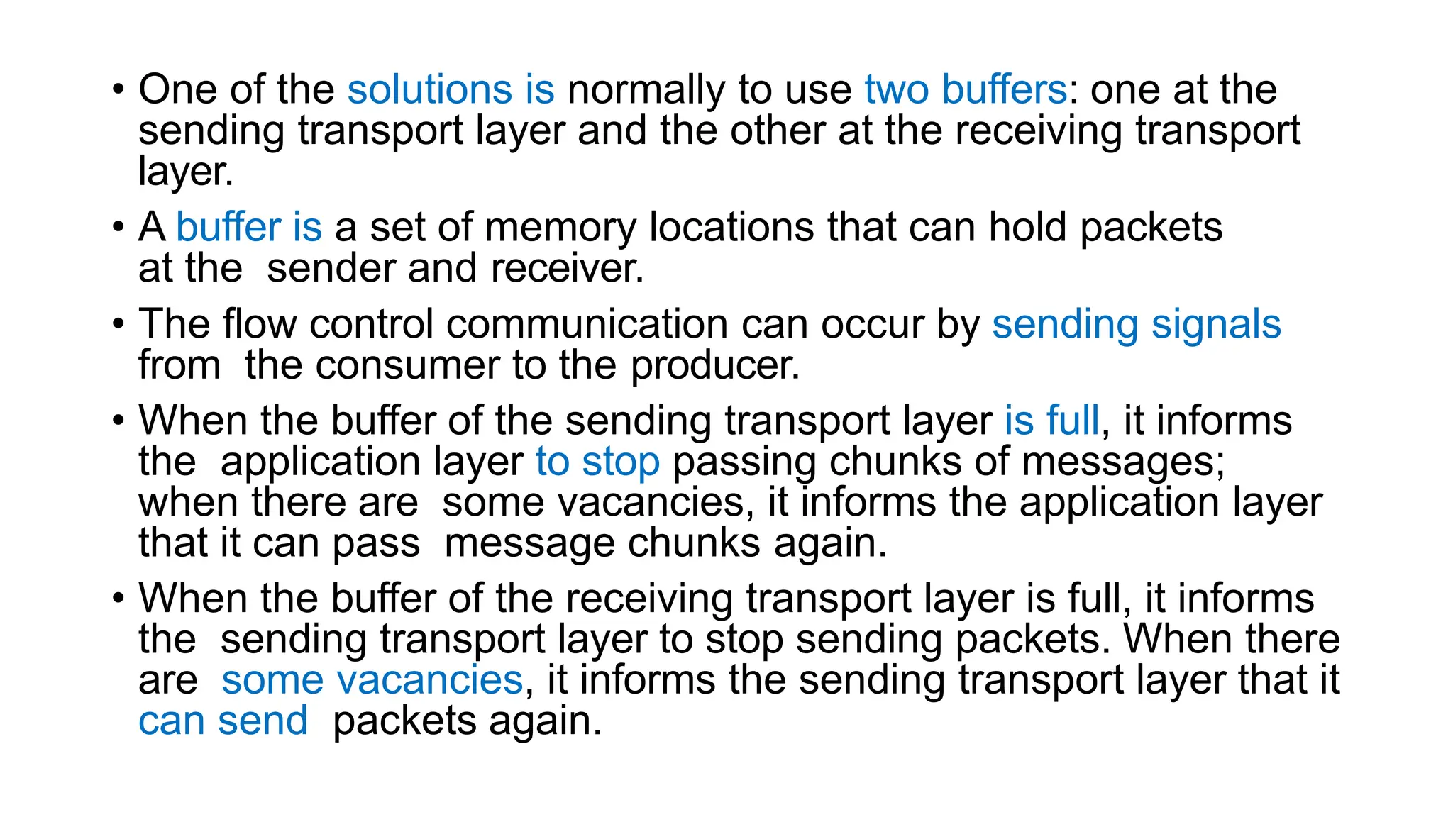 • One of the solutions is normally to use two buffers: one at the
sending transport layer and the other at the receiving transport
layer.
• A buffer is a set of memory locations that can hold packets
at the sender and receiver.
• The flow control communication can occur by sending signals
from the consumer to the producer.
• When the buffer of the sending transport layer is full, it informs
the application layer to stop passing chunks of messages;
when there are some vacancies, it informs the application layer
that it can pass message chunks again.
• When the buffer of the receiving transport layer is full, it informs
the sending transport layer to stop sending packets. When there
are some vacancies, it informs the sending transport layer that it
can send packets again.
 