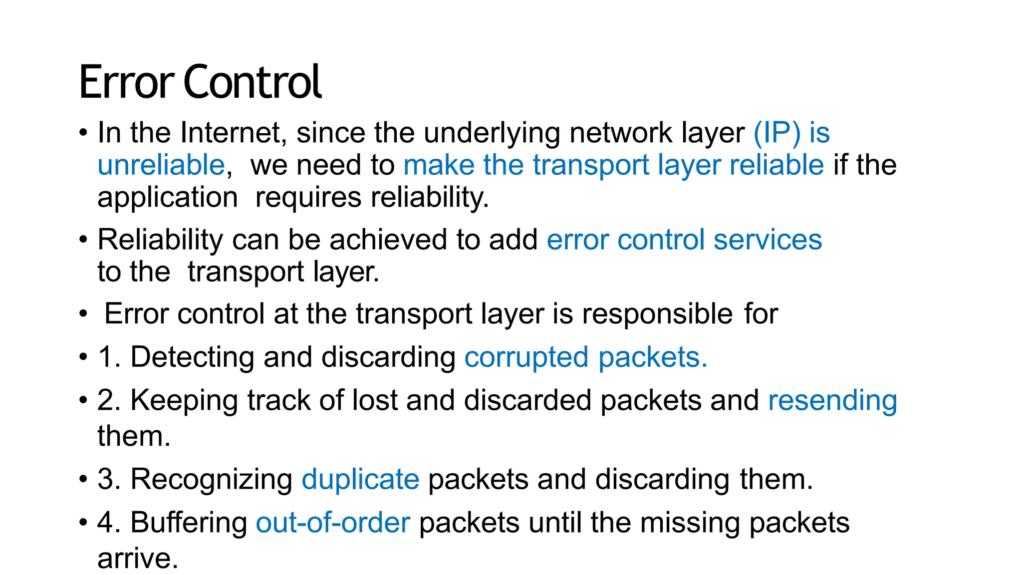 Error Control
• In the Internet, since the underlying network layer (IP) is
unreliable, we need to make the transport layer reliable if the
application requires reliability.
• Reliability can be achieved to add error control services
to the transport layer.
• Error control at the transport layer is responsible for
• 1. Detecting and discarding corrupted packets.
• 2. Keeping track of lost and discarded packets and resending
them.
• 3. Recognizing duplicate packets and discarding them.
• 4. Buffering out-of-order packets until the missing packets
arrive.
 