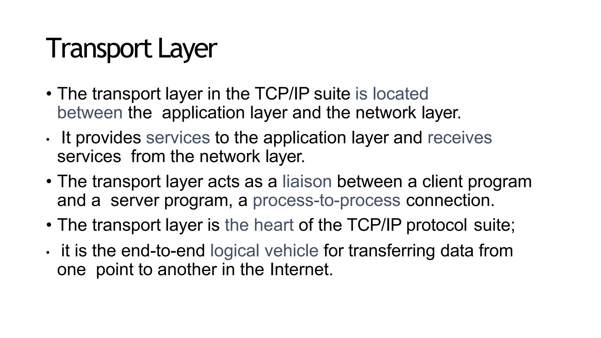 Transport Layer
• The transport layer in the TCP/IP suite is located
between the application layer and the network layer.
• It provides services to the application layer and receives
services from the network layer.
• The transport layer acts as a liaison between a client program
and a server program, a process-to-process connection.
• The transport layer is the heart of the TCP/IP protocol suite;
• it is the end-to-end logical vehicle for transferring data from
one point to another in the Internet.
 