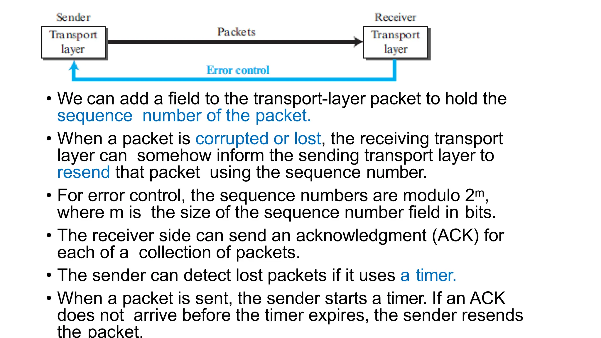 • We can add a field to the transport-layer packet to hold the
sequence number of the packet.
• When a packet is corrupted or lost, the receiving transport
layer can somehow inform the sending transport layer to
resend that packet using the sequence number.
• For error control, the sequence numbers are modulo 2m,
where m is the size of the sequence number field in bits.
• The receiver side can send an acknowledgment (ACK) for
each of a collection of packets.
• The sender can detect lost packets if it uses a timer.
• When a packet is sent, the sender starts a timer. If an ACK
does not arrive before the timer expires, the sender resends
the packet.
 