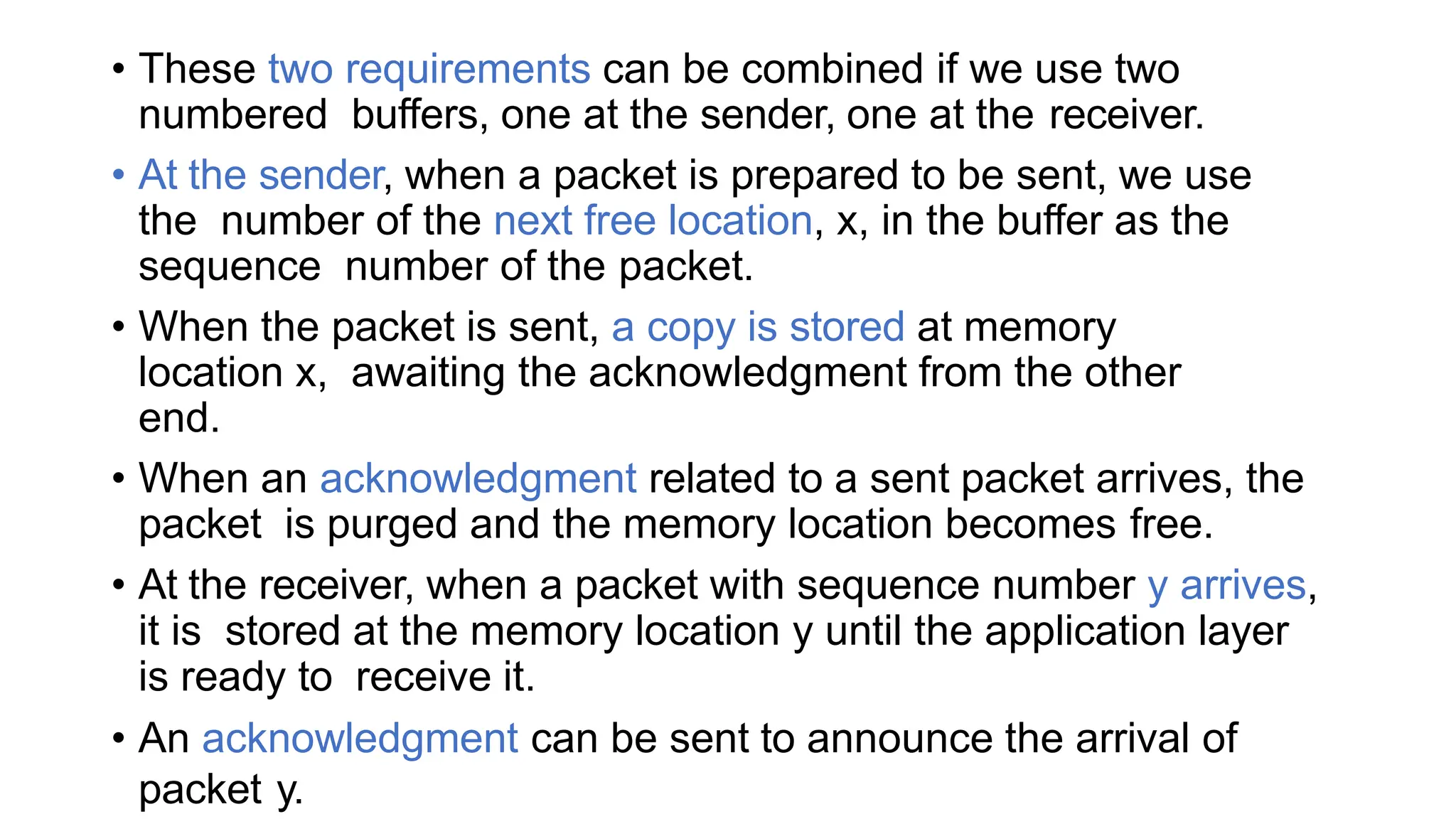 • These two requirements can be combined if we use two
numbered buffers, one at the sender, one at the receiver.
• At the sender, when a packet is prepared to be sent, we use
the number of the next free location, x, in the buffer as the
sequence number of the packet.
• When the packet is sent, a copy is stored at memory
location x, awaiting the acknowledgment from the other
end.
• When an acknowledgment related to a sent packet arrives, the
packet is purged and the memory location becomes free.
• At the receiver, when a packet with sequence number y arrives,
it is stored at the memory location y until the application layer
is ready to receive it.
• An acknowledgment can be sent to announce the arrival of
packet y.
 