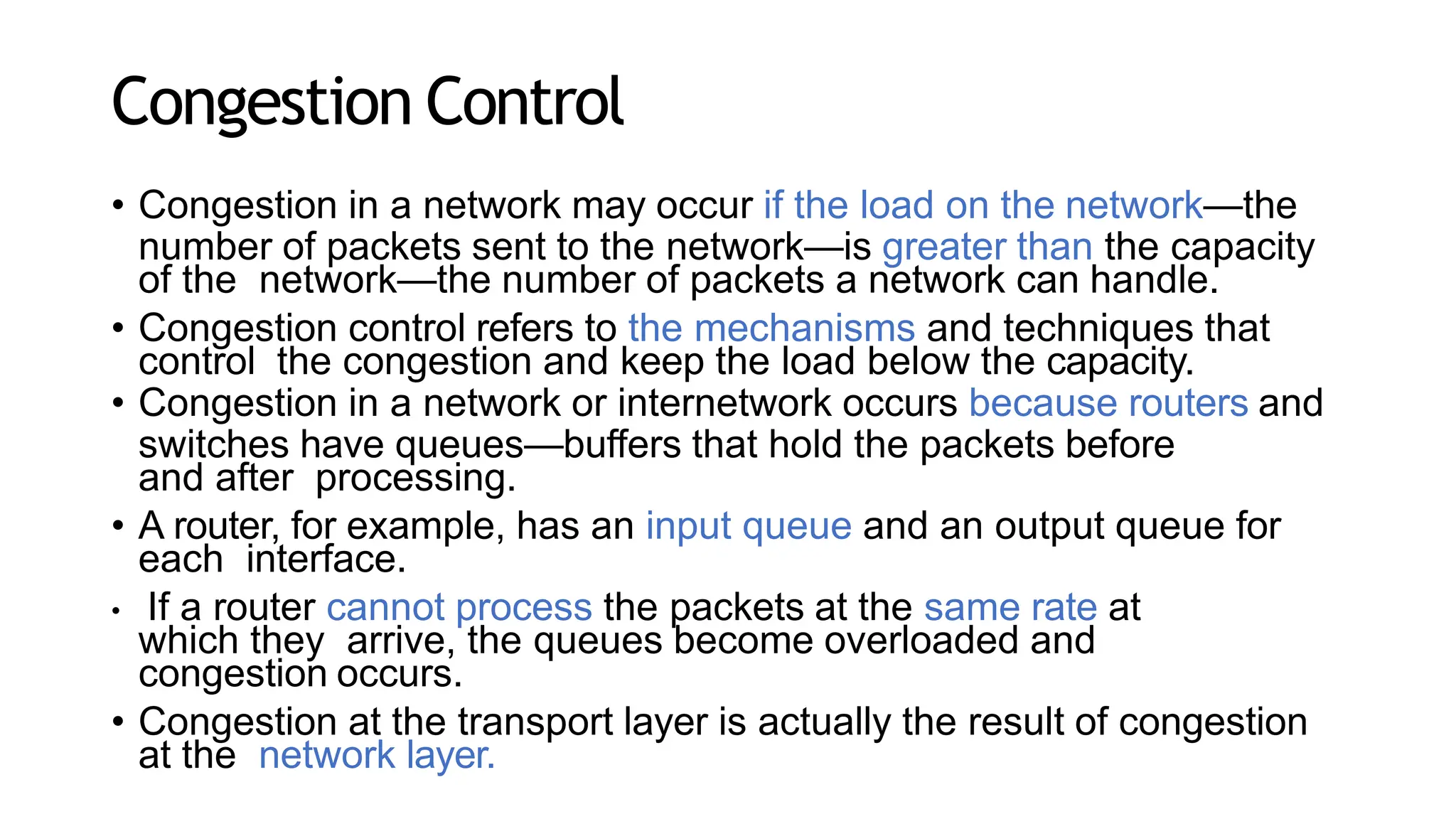 Congestion Control
• Congestion in a network may occur if the load on the network—the
number of packets sent to the network—is greater than the capacity
of the network—the number of packets a network can handle.
• Congestion control refers to the mechanisms and techniques that
control the congestion and keep the load below the capacity.
• Congestion in a network or internetwork occurs because routers and
switches have queues—buffers that hold the packets before
and after processing.
• A router, for example, has an input queue and an output queue for
each interface.
• If a router cannot process the packets at the same rate at
which they arrive, the queues become overloaded and
congestion occurs.
• Congestion at the transport layer is actually the result of congestion
at the network layer.
 