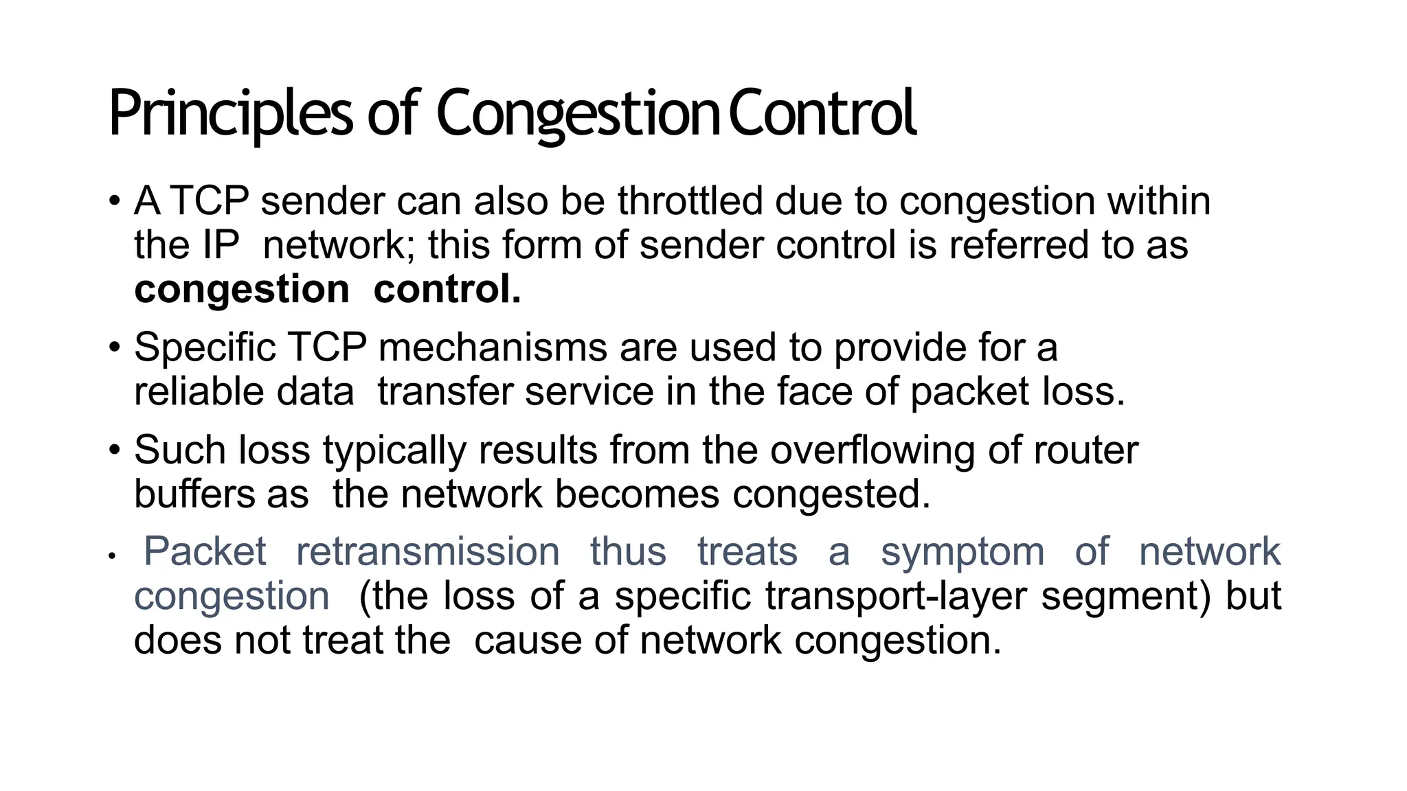 Principles of CongestionControl
• A TCP sender can also be throttled due to congestion within
the IP network; this form of sender control is referred to as
congestion control.
• Specific TCP mechanisms are used to provide for a
reliable data transfer service in the face of packet loss.
• Such loss typically results from the overflowing of router
buffers as the network becomes congested.
• Packet retransmission thus treats a symptom of network
congestion (the loss of a specific transport-layer segment) but
does not treat the cause of network congestion.
 