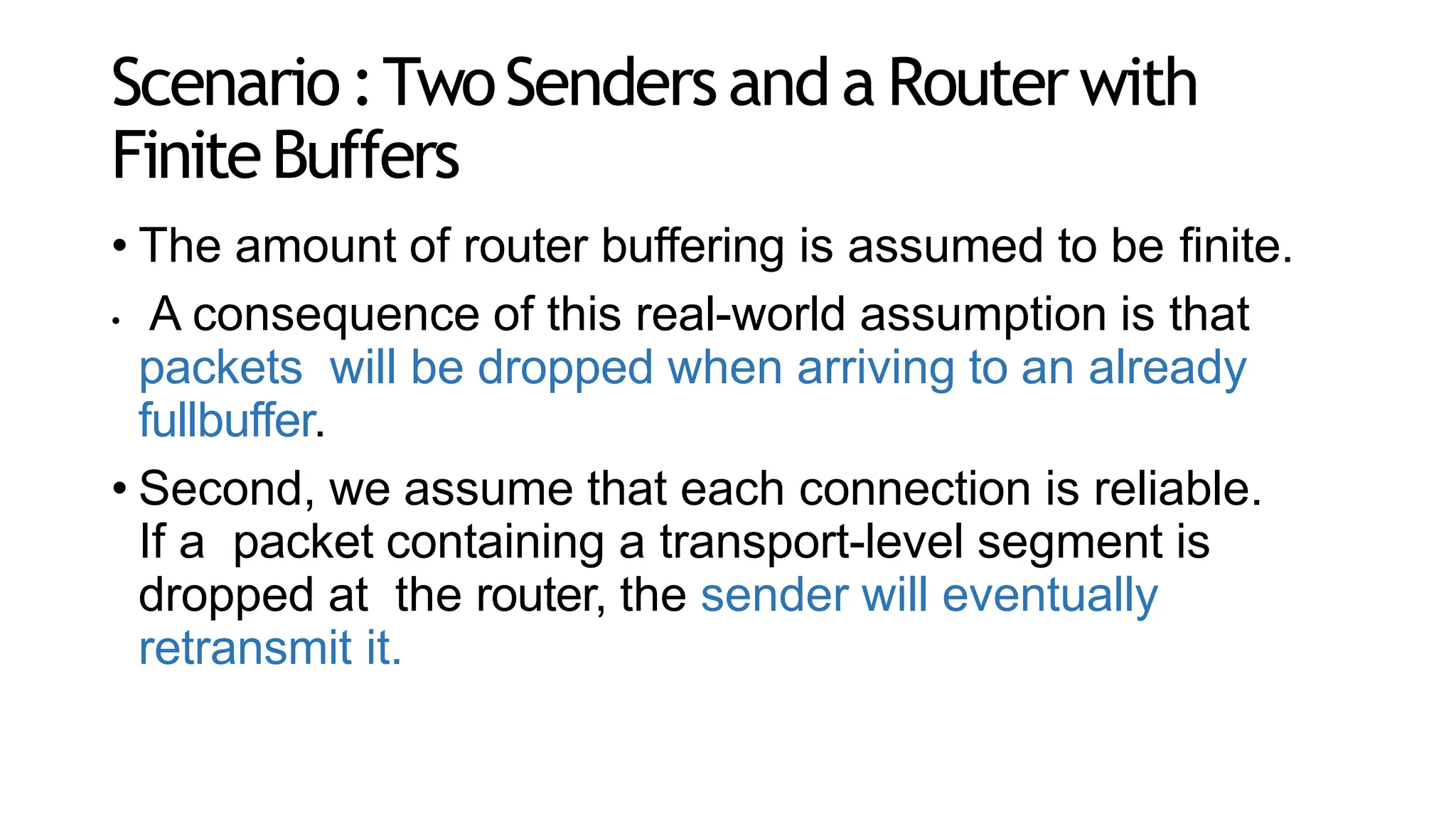 Scenario:TwoSendersand a Routerwith
FiniteBuffers
• The amount of router buffering is assumed to be finite.
• A consequence of this real-world assumption is that
packets will be dropped when arriving to an already
fullbuffer.
• Second, we assume that each connection is reliable.
If a packet containing a transport-level segment is
dropped at the router, the sender will eventually
retransmit it.
 