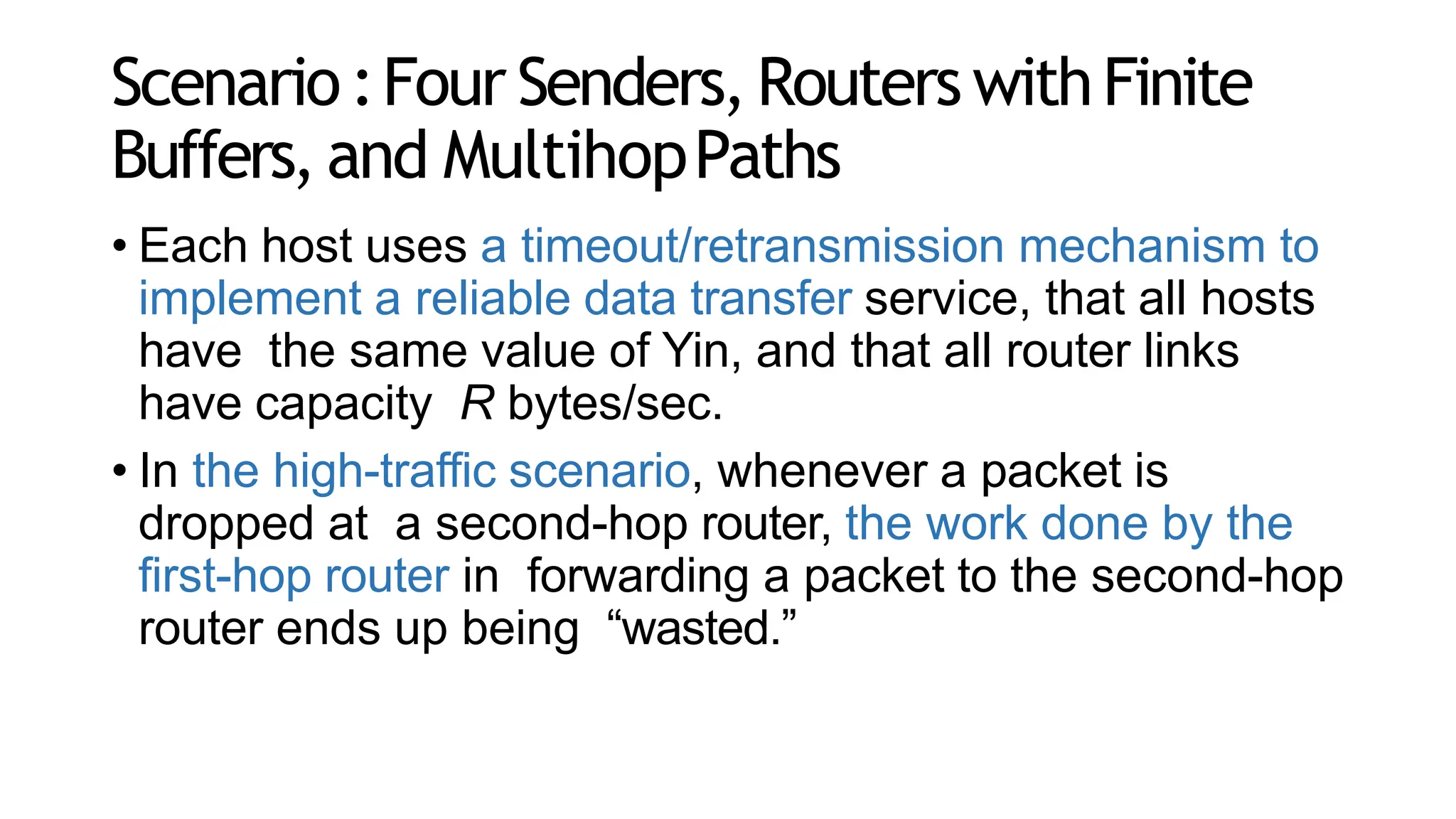 Scenario:Four Senders,Routers withFinite
Buffers, and MultihopPaths
• Each host uses a timeout/retransmission mechanism to
implement a reliable data transfer service, that all hosts
have the same value of Yin, and that all router links
have capacity R bytes/sec.
• In the high-traffic scenario, whenever a packet is
dropped at a second-hop router, the work done by the
first-hop router in forwarding a packet to the second-hop
router ends up being “wasted.”
 