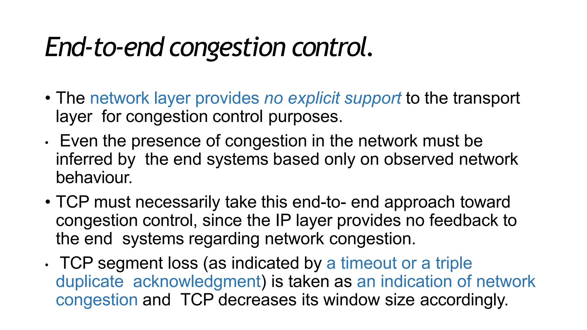 End-to-end congestion control.
• The network layer provides no explicit support to the transport
layer for congestion control purposes.
• Even the presence of congestion in the network must be
inferred by the end systems based only on observed network
behaviour.
• TCP must necessarily take this end-to- end approach toward
congestion control, since the IP layer provides no feedback to
the end systems regarding network congestion.
• TCP segment loss (as indicated by a timeout or a triple
duplicate acknowledgment) is taken as an indication of network
congestion and TCP decreases its window size accordingly.
 