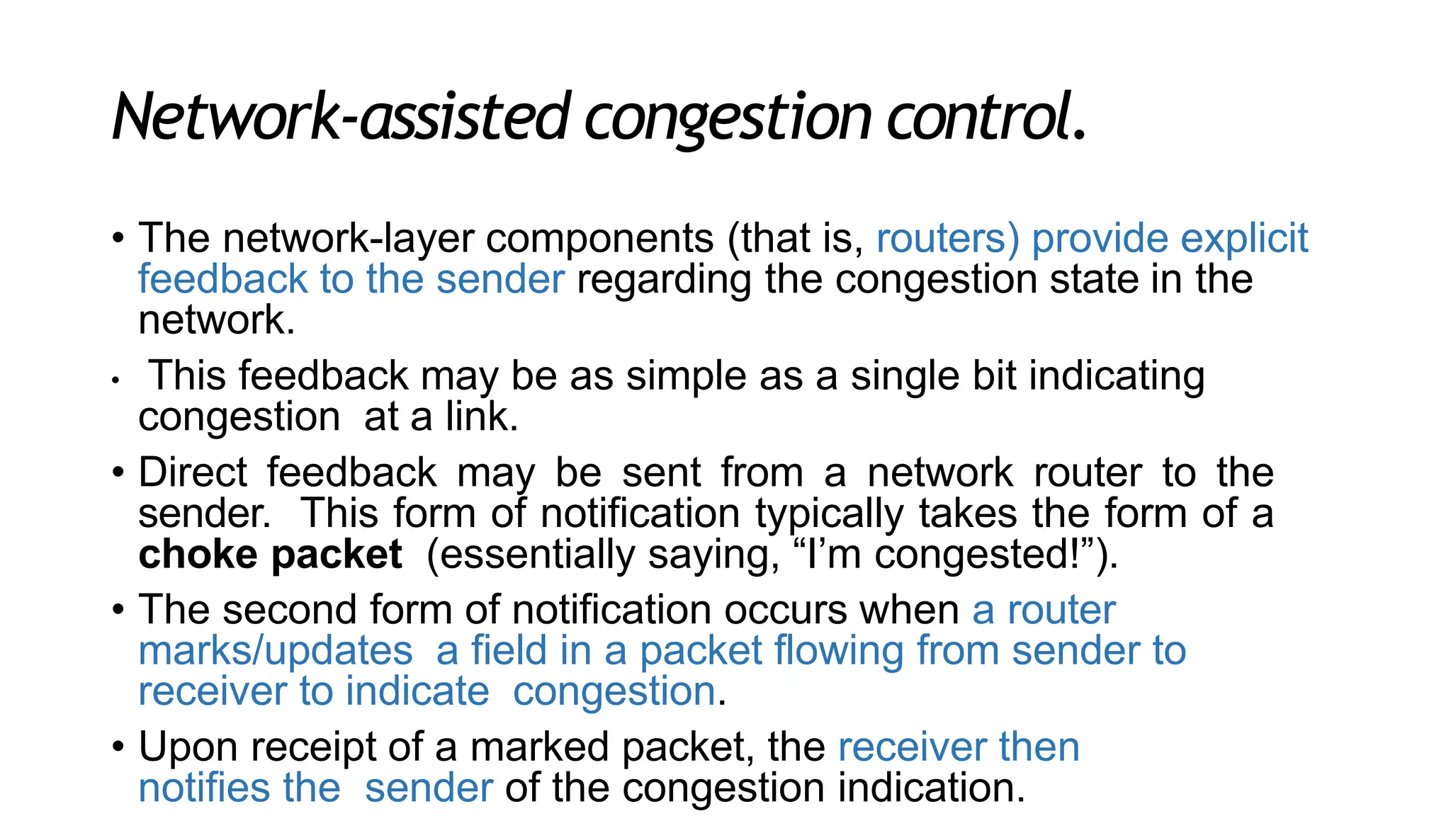 Network-assisted congestion control.
• The network-layer components (that is, routers) provide explicit
feedback to the sender regarding the congestion state in the
network.
• This feedback may be as simple as a single bit indicating
congestion at a link.
• Direct feedback may be sent from a network router to the
sender. This form of notification typically takes the form of a
choke packet (essentially saying, “I’m congested!”).
• The second form of notification occurs when a router
marks/updates a field in a packet flowing from sender to
receiver to indicate congestion.
• Upon receipt of a marked packet, the receiver then
notifies the sender of the congestion indication.
 