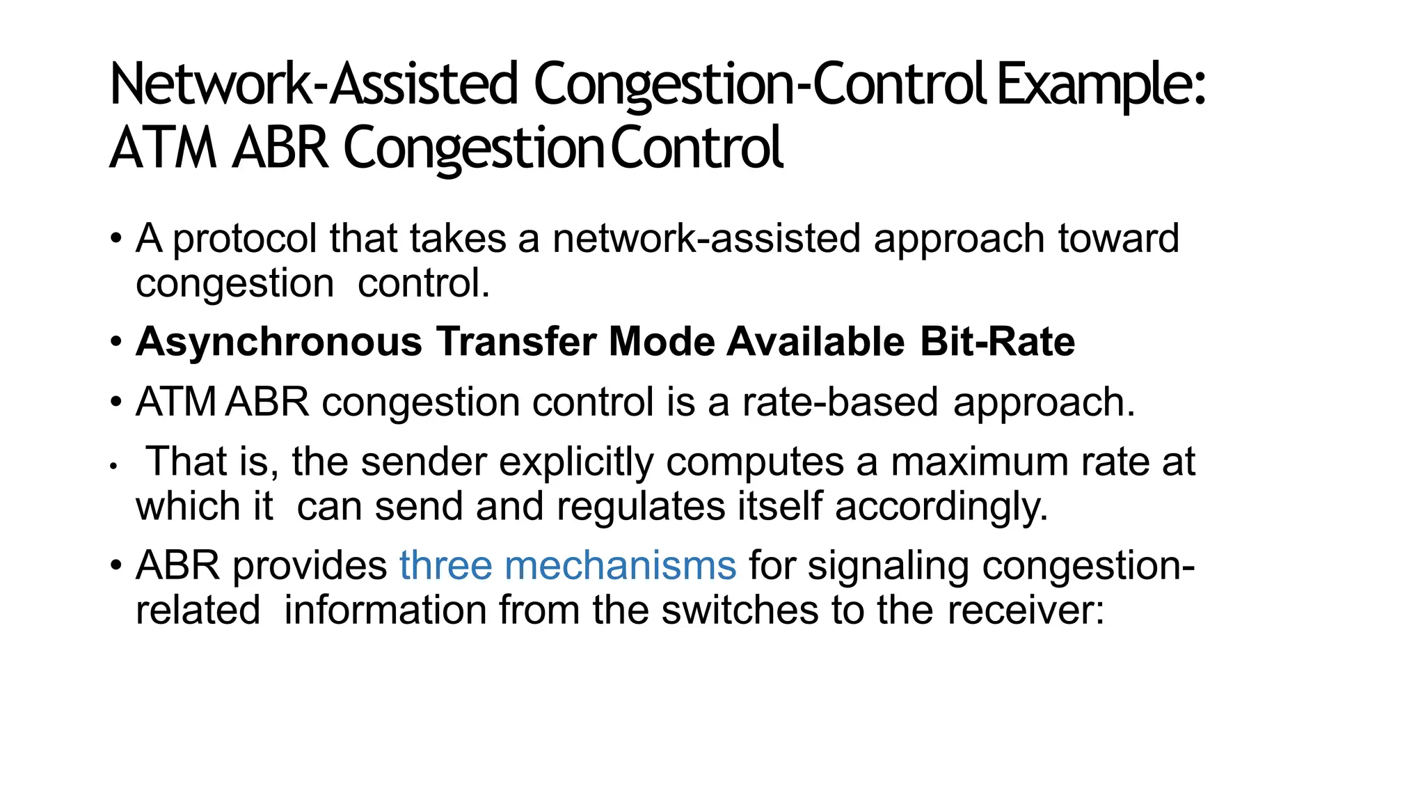 Network-Assisted Congestion-ControlExample:
ATM ABR CongestionControl
• A protocol that takes a network-assisted approach toward
congestion control.
• Asynchronous Transfer Mode Available Bit-Rate
• ATM ABR congestion control is a rate-based approach.
• That is, the sender explicitly computes a maximum rate at
which it can send and regulates itself accordingly.
• ABR provides three mechanisms for signaling congestion-
related information from the switches to the receiver:
 