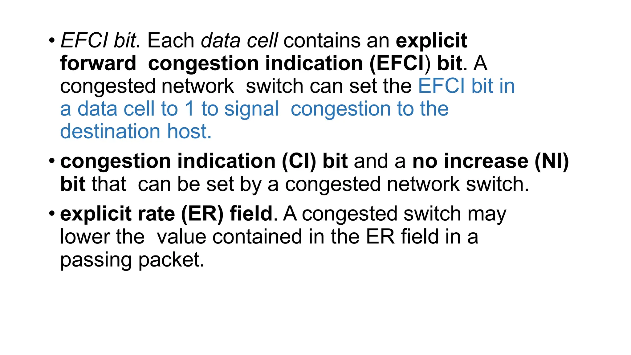 • EFCI bit. Each data cell contains an explicit
forward congestion indication (EFCI) bit. A
congested network switch can set the EFCI bit in
a data cell to 1 to signal congestion to the
destination host.
• congestion indication (CI) bit and a no increase (NI)
bit that can be set by a congested network switch.
• explicit rate (ER) field. A congested switch may
lower the value contained in the ER field in a
passing packet.
 