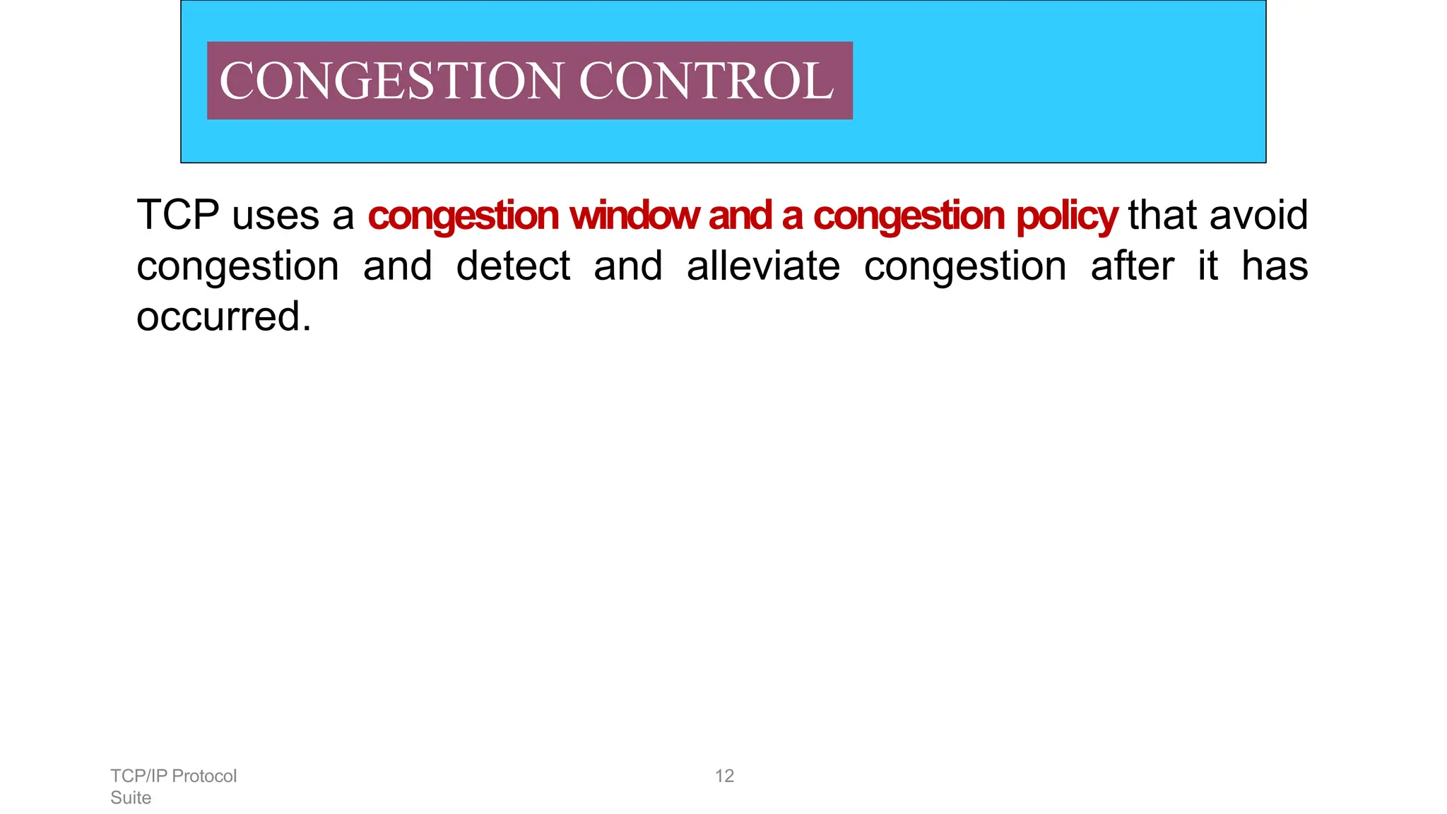 TCP/IP Protocol
Suite
12
CONGESTION CONTROL
TCP uses a congestion window and a congestion policy that avoid
congestion and detect and alleviate congestion after it has
occurred.
 