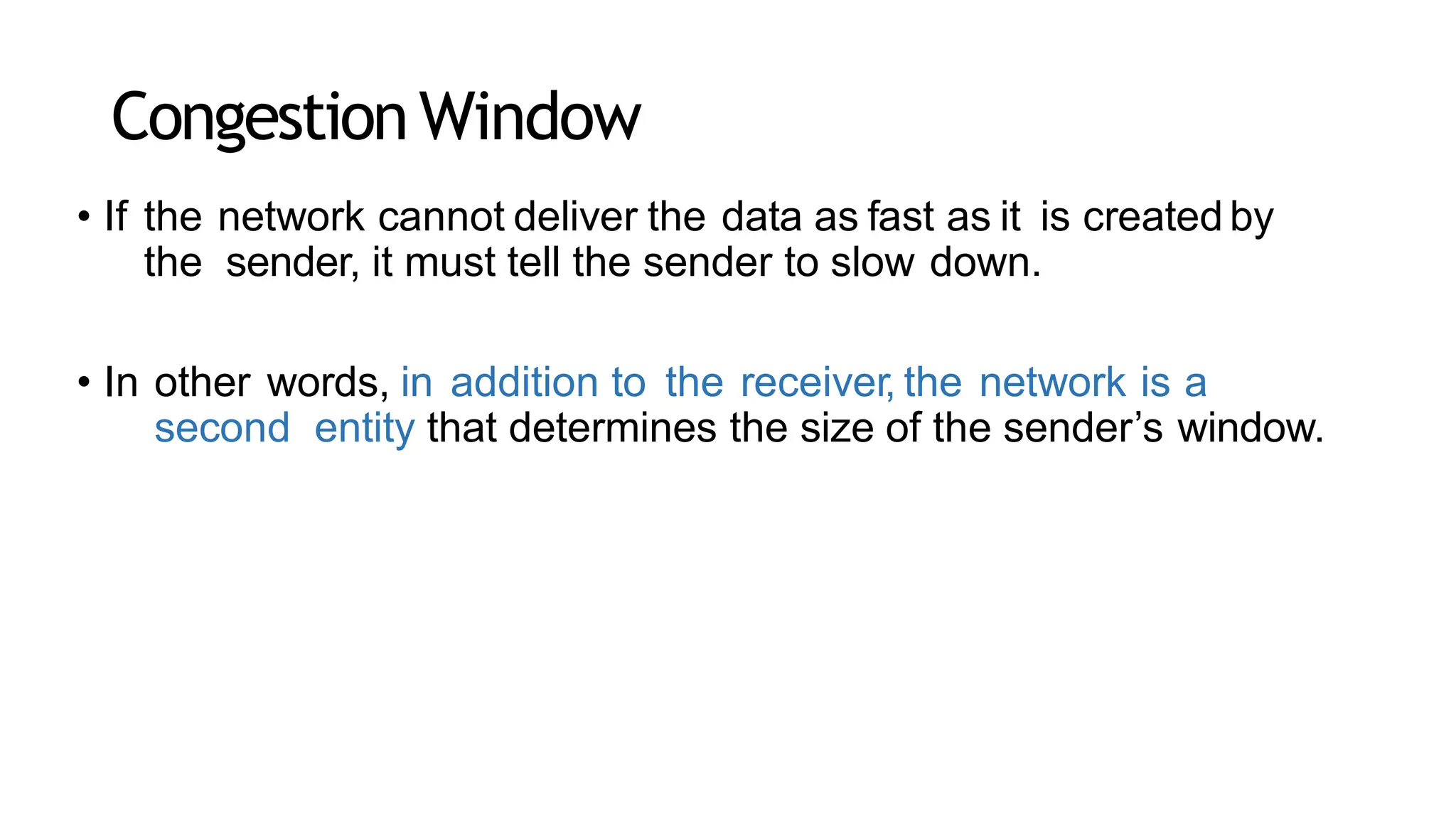 CongestionWindow
• If the network cannot deliver the data as fast as it is created by
the sender, it must tell the sender to slow down.
• In other words, in addition to the receiver, the network is a
second entity that determines the size of the sender’s window.
 