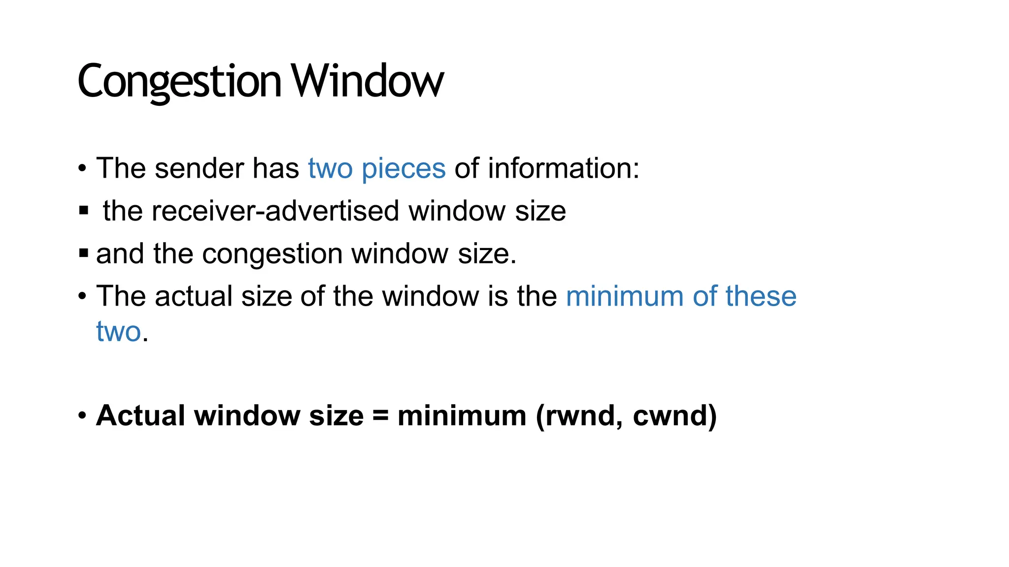 CongestionWindow
• The sender has two pieces of information:
 the receiver-advertised window size
 and the congestion window size.
• The actual size of the window is the minimum of these
two.
• Actual window size = minimum (rwnd, cwnd)
 