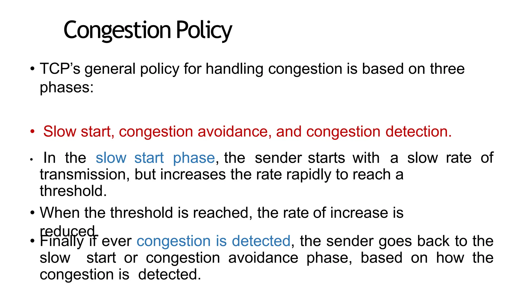 CongestionPolicy
• TCP’s general policy for handling congestion is based on three
phases:
• Slow start, congestion avoidance, and congestion detection.
• In the slow start phase, the sender starts with a slow
transmission, but increases the rate rapidly to reach a
threshold.
• When the threshold is reached, the rate of increase is
reduced.
rate of
• Finally if ever congestion is detected, the sender goes back to the
slow start or congestion avoidance phase, based on how the
congestion is detected.
 