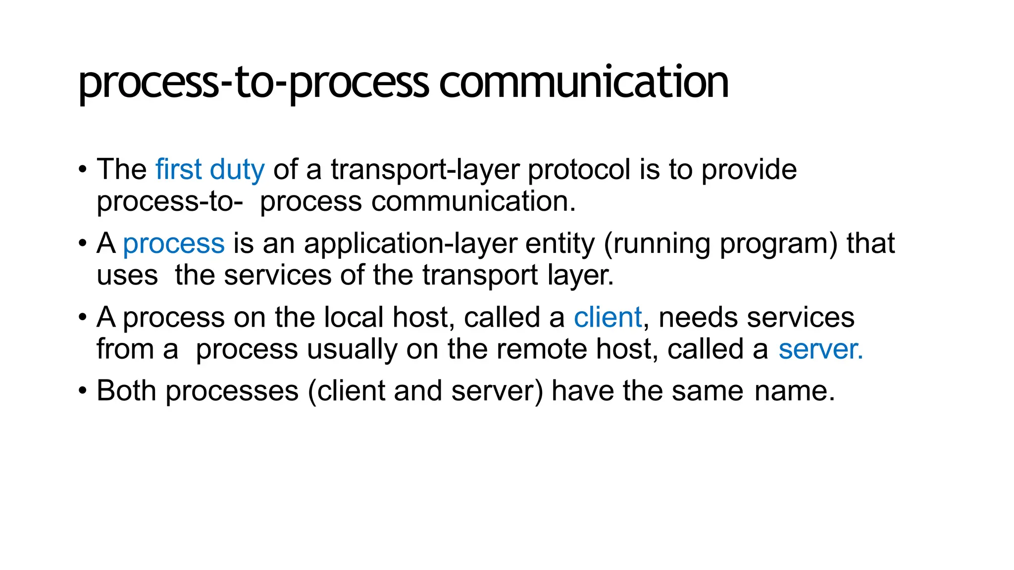 process-to-process communication
• The first duty of a transport-layer protocol is to provide
process-to- process communication.
• A process is an application-layer entity (running program) that
uses the services of the transport layer.
• A process on the local host, called a client, needs services
from a process usually on the remote host, called a server.
• Both processes (client and server) have the same name.
 