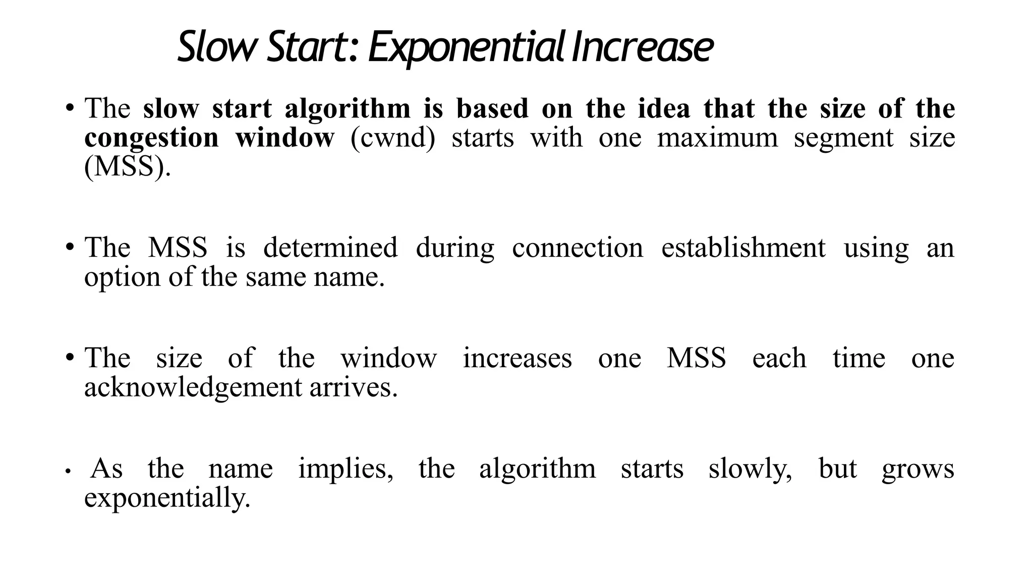 Slow Start:ExponentialIncrease
• The slow start algorithm is based on the idea that the size of the
congestion window (cwnd) starts with one maximum segment size
(MSS).
• The MSS is determined during connection establishment using an
option of the same name.
• The size of the window increases one MSS each time one
acknowledgement arrives.
• As the name implies, the algorithm starts slowly, but grows
exponentially.
 