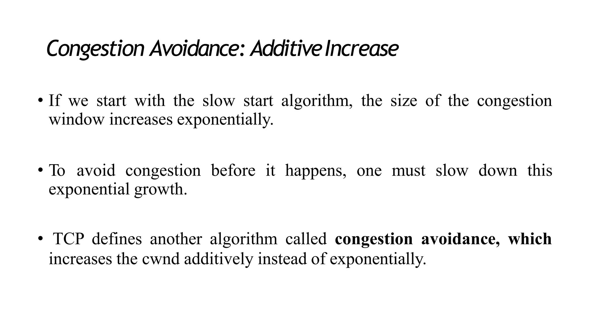 Congestion Avoidance: AdditiveIncrease
• If we start with the slow start algorithm, the size of the congestion
window increases exponentially.
• To avoid congestion before it happens, one must slow down this
exponential growth.
• TCP defines another algorithm called congestion avoidance, which
increases the cwnd additively instead of exponentially.
 