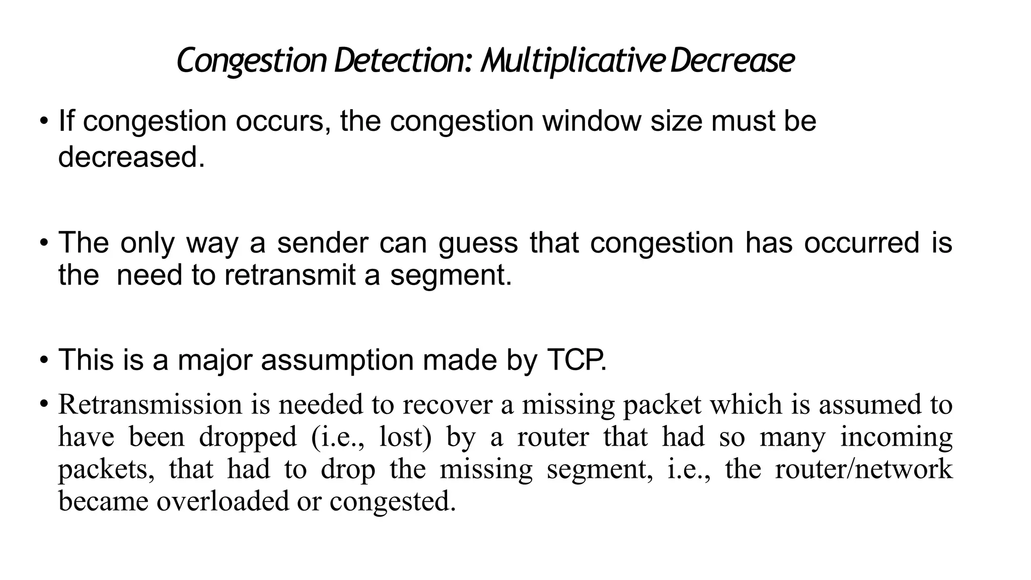 Congestion Detection: MultiplicativeDecrease
• If congestion occurs, the congestion window size must be
decreased.
• The only way a sender can guess that congestion has occurred is
the need to retransmit a segment.
• This is a major assumption made by TCP.
• Retransmission is needed to recover a missing packet which is assumed to
have been dropped (i.e., lost) by a router that had so many incoming
packets, that had to drop the missing segment, i.e., the router/network
became overloaded or congested.
 