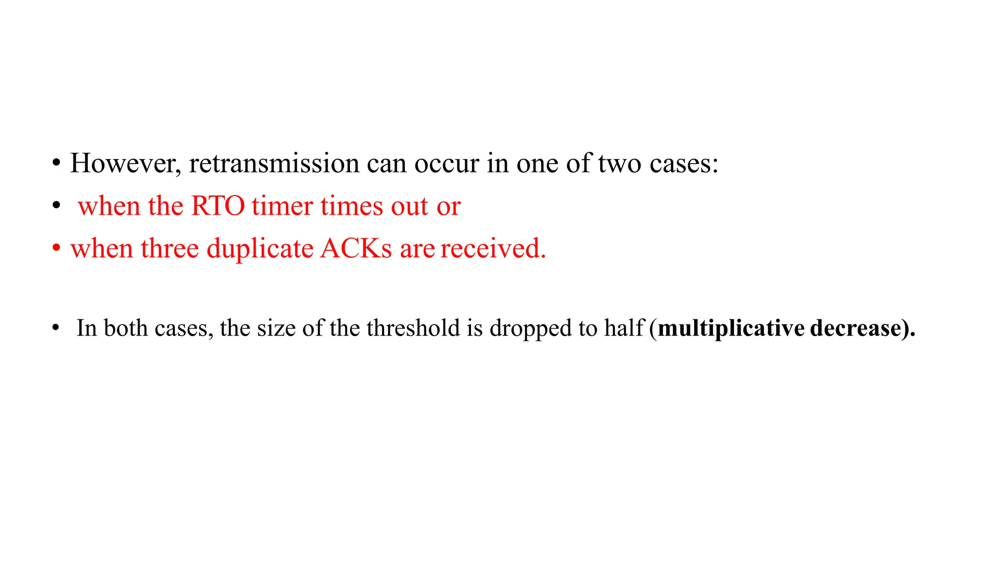 • However, retransmission can occur in one of two cases:
• when the RTO timer times out or
• when three duplicate ACKs are received.
• In both cases, the size of the threshold is dropped to half (multiplicative decrease).
 