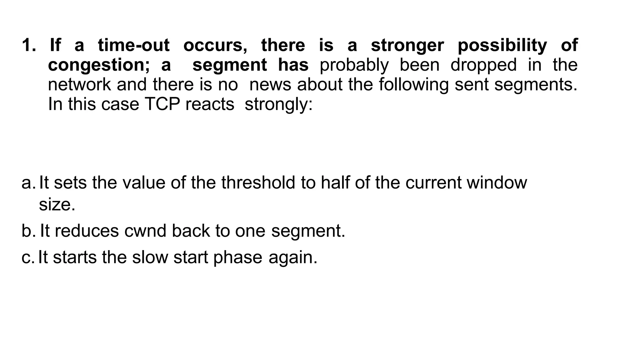 1. If a time-out occurs, there is a stronger possibility of
congestion; a segment has probably been dropped in the
network and there is no news about the following sent segments.
In this case TCP reacts strongly:
a.It sets the value of the threshold to half of the current window
size.
b. It reduces cwnd back to one segment.
c.It starts the slow start phase again.
 