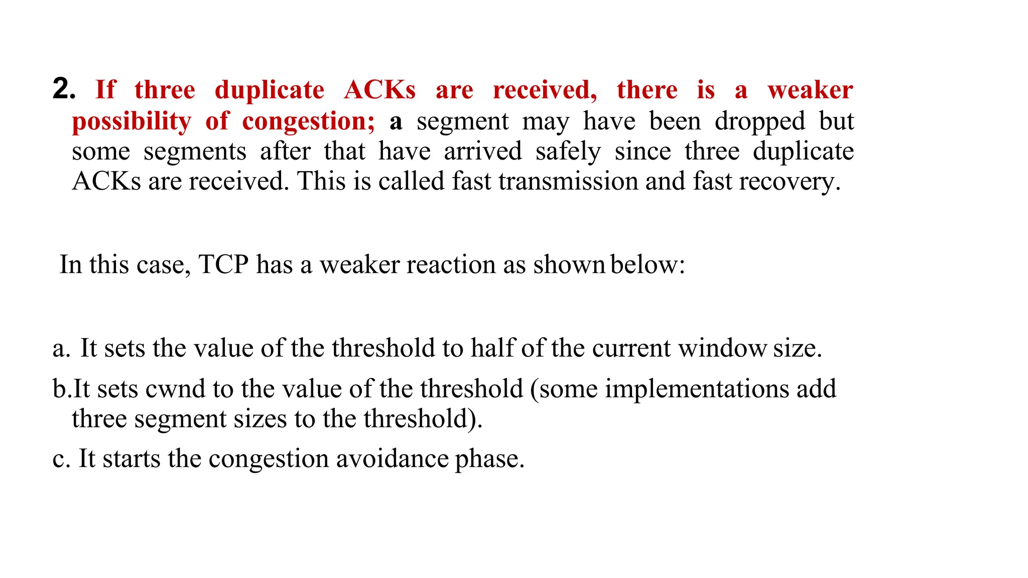 2. If three duplicate ACKs are received, there is a weaker
possibility of congestion; a segment may have been dropped but
some segments after that have arrived safely since three duplicate
ACKs are received. This is called fast transmission and fast recovery.
In this case, TCP has a weaker reaction as shownbelow:
a. It sets the value of the threshold to half of the current window size.
b.It sets cwnd to the value of the threshold (some implementations add
three segment sizes to the threshold).
c. It starts the congestion avoidance phase.
 
