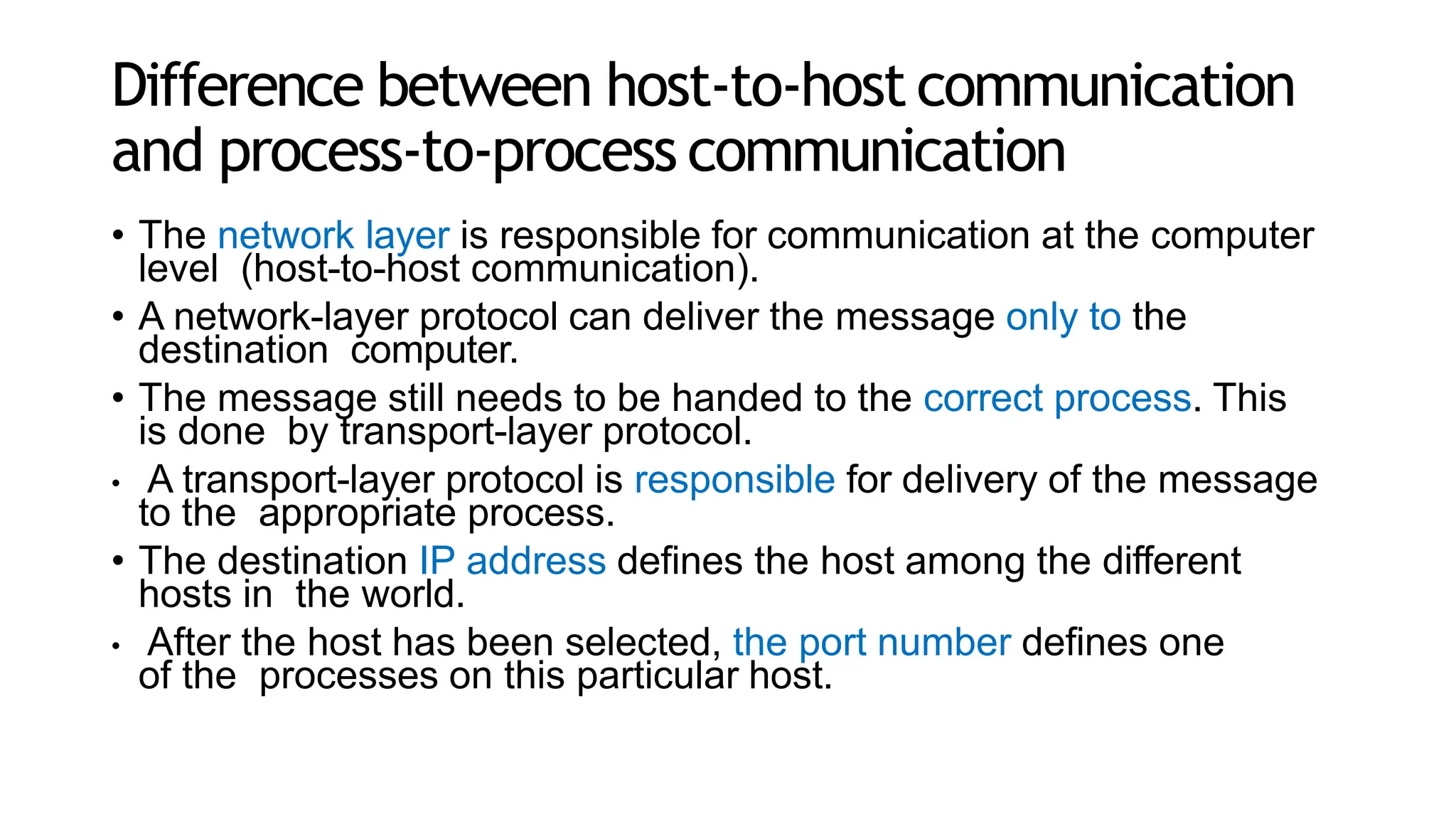 Difference between host-to-host communication
and process-to-process communication
• The network layer is responsible for communication at the computer
level (host-to-host communication).
• A network-layer protocol can deliver the message only to the
destination computer.
• The message still needs to be handed to the correct process. This
is done by transport-layer protocol.
• A transport-layer protocol is responsible for delivery of the message
to the appropriate process.
• The destination IP address defines the host among the different
hosts in the world.
• After the host has been selected, the port number defines one
of the processes on this particular host.
 