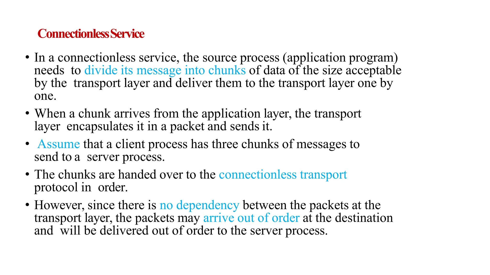 ConnectionlessService
• In a connectionless service, the source process (application program)
needs to divide its message into chunks of data of the size acceptable
by the transport layer and deliver them to the transport layer one by
one.
• When a chunk arrives from the application layer, the transport
layer encapsulates it in a packet and sends it.
• Assume that a client process has three chunks of messages to
send to a server process.
• The chunks are handed over to the connectionless transport
protocol in order.
• However, since there is no dependency between the packets at the
transport layer, the packets may arrive out of order at the destination
and will be delivered out of order to the server process.
 