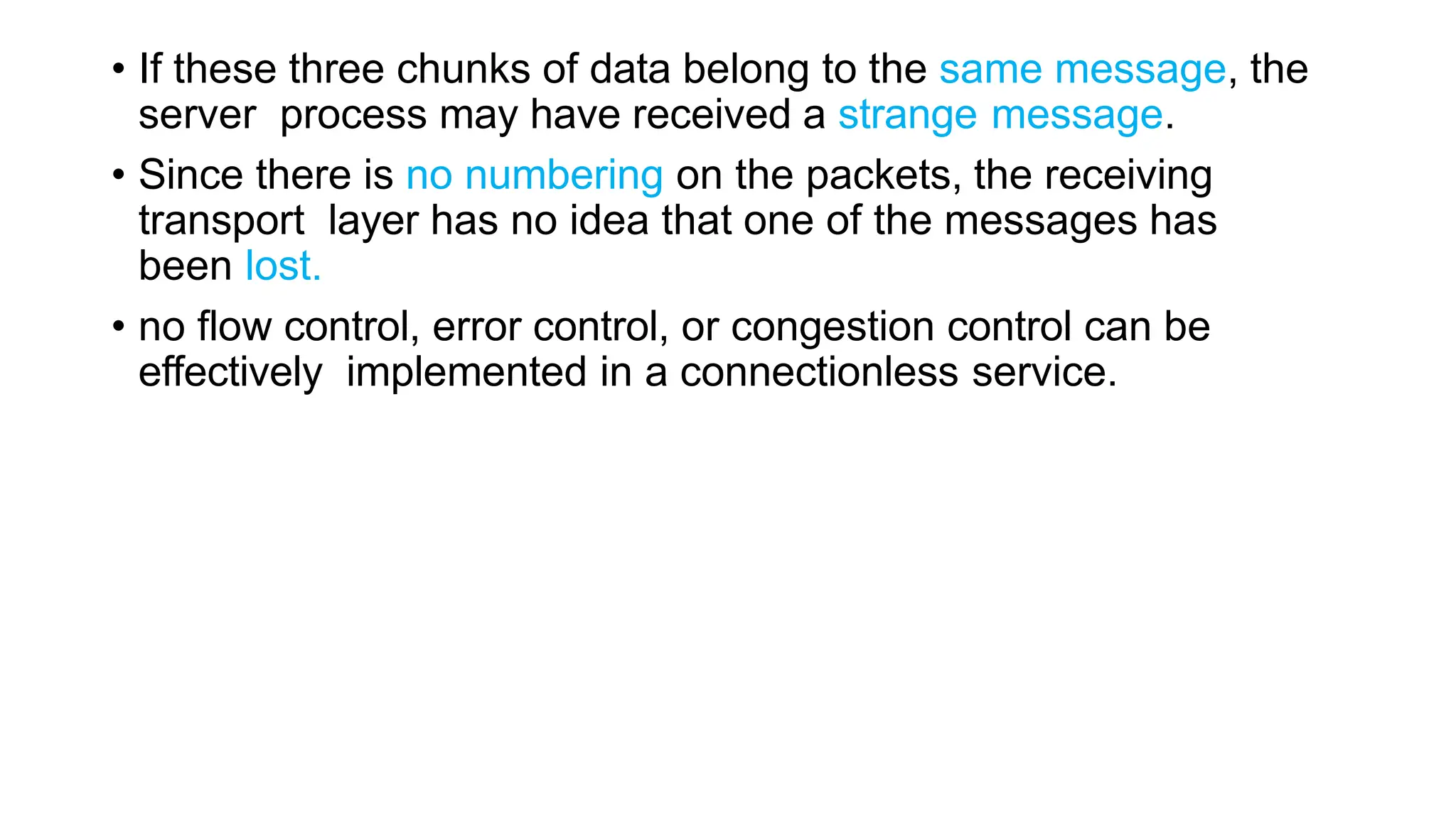 • If these three chunks of data belong to the same message, the
server process may have received a strange message.
• Since there is no numbering on the packets, the receiving
transport layer has no idea that one of the messages has
been lost.
• no flow control, error control, or congestion control can be
effectively implemented in a connectionless service.
 