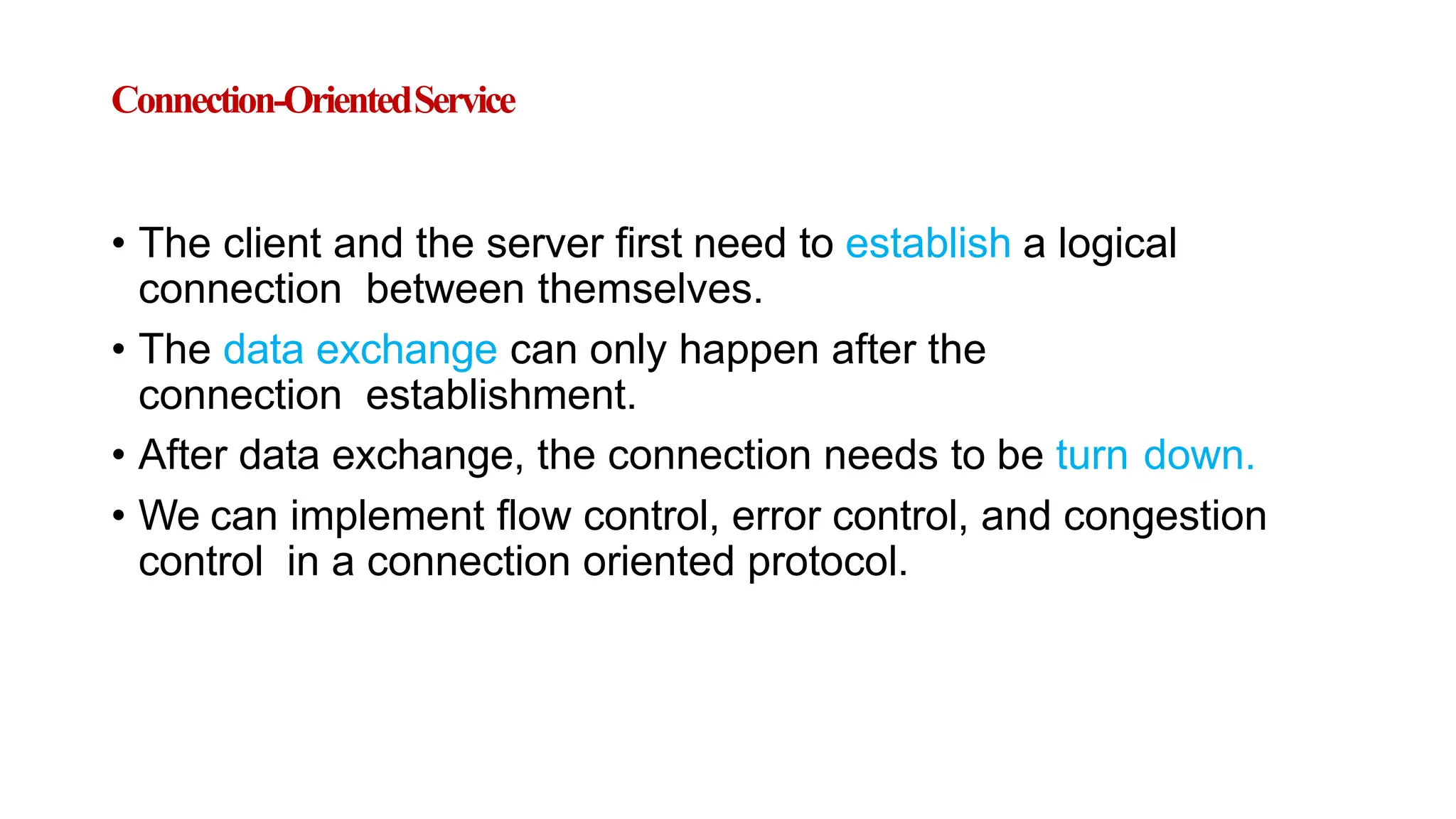 Connection-OrientedService
• The client and the server first need to establish a logical
connection between themselves.
• The data exchange can only happen after the
connection establishment.
• After data exchange, the connection needs to be turn down.
• We can implement flow control, error control, and congestion
control in a connection oriented protocol.
 