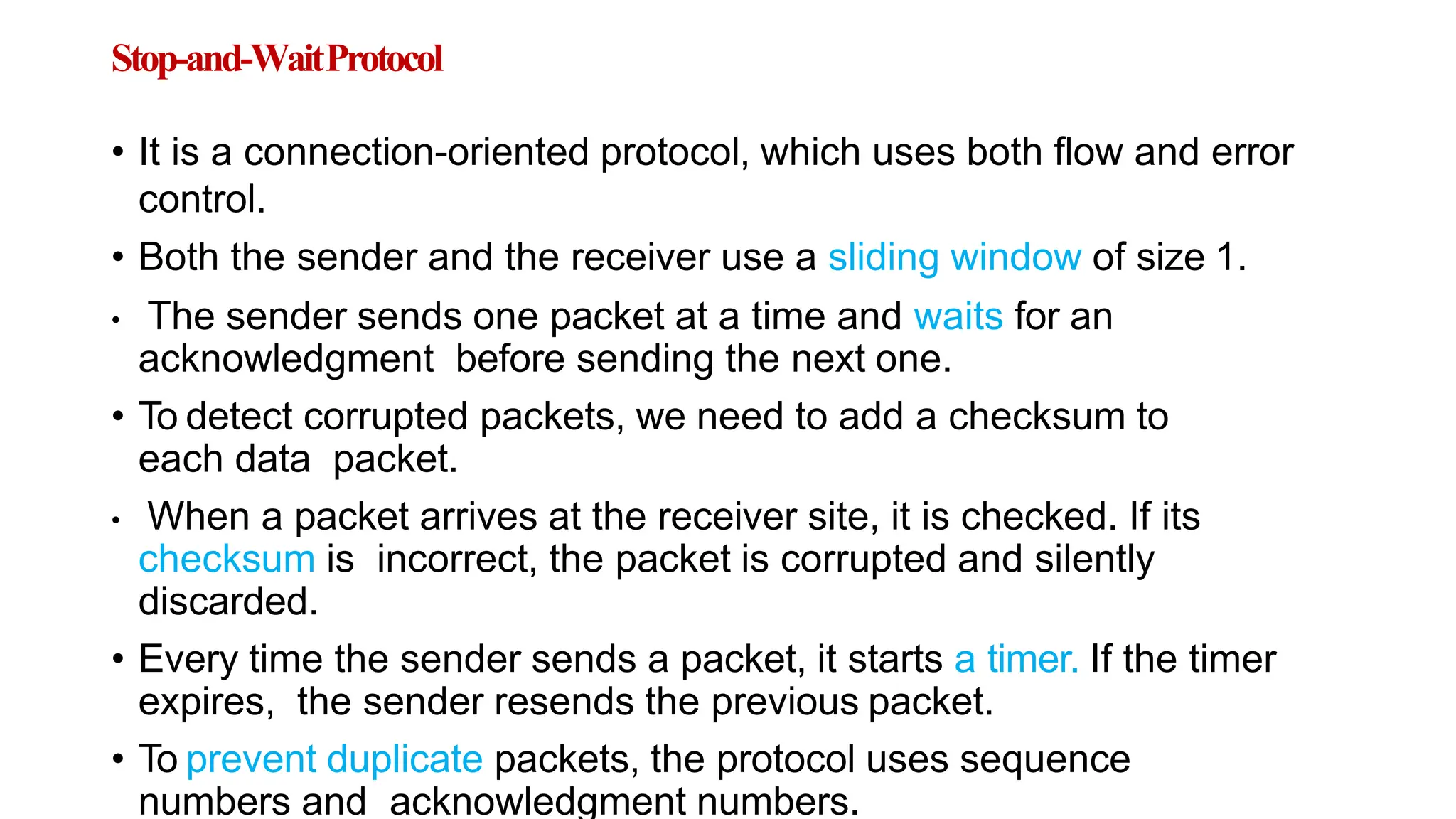 Stop-and-WaitProtocol
• It is a connection-oriented protocol, which uses both flow and error
control.
• Both the sender and the receiver use a sliding window of size 1.
• The sender sends one packet at a time and waits for an
acknowledgment before sending the next one.
• To detect corrupted packets, we need to add a checksum to
each data packet.
• When a packet arrives at the receiver site, it is checked. If its
checksum is incorrect, the packet is corrupted and silently
discarded.
• Every time the sender sends a packet, it starts a timer. If the timer
expires, the sender resends the previous packet.
• To prevent duplicate packets, the protocol uses sequence
numbers and acknowledgment numbers.
 