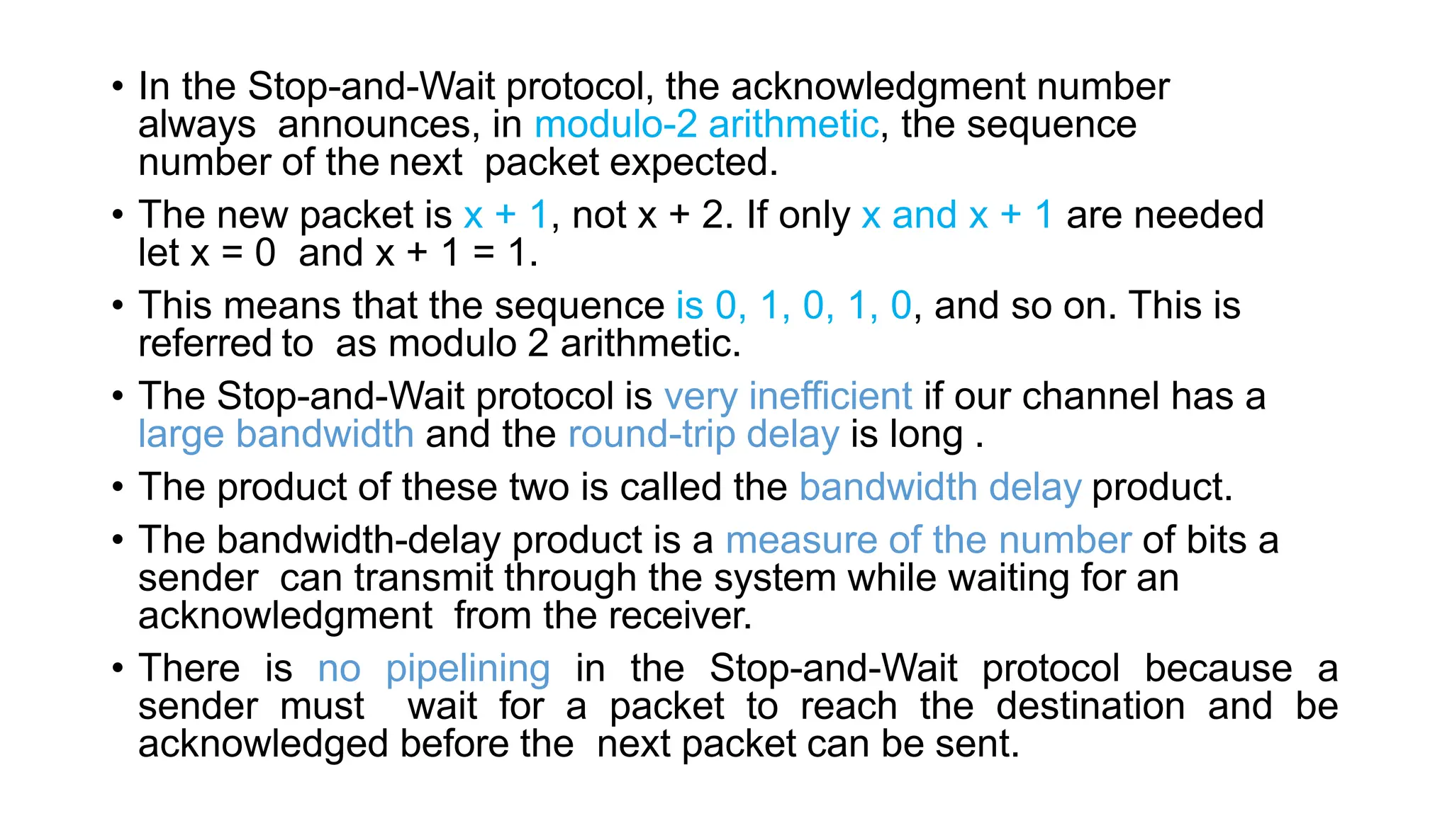 • In the Stop-and-Wait protocol, the acknowledgment number
always announces, in modulo-2 arithmetic, the sequence
number of the next packet expected.
• The new packet is x + 1, not x + 2. If only x and x + 1 are needed
let x = 0 and x + 1 = 1.
• This means that the sequence is 0, 1, 0, 1, 0, and so on. This is
referred to as modulo 2 arithmetic.
• The Stop-and-Wait protocol is very inefficient if our channel has a
large bandwidth and the round-trip delay is long .
• The product of these two is called the bandwidth delay product.
• The bandwidth-delay product is a measure of the number of bits a
sender can transmit through the system while waiting for an
acknowledgment from the receiver.
• There is no pipelining in the Stop-and-Wait protocol because a
sender must wait for a packet to reach the destination and be
acknowledged before the next packet can be sent.
 