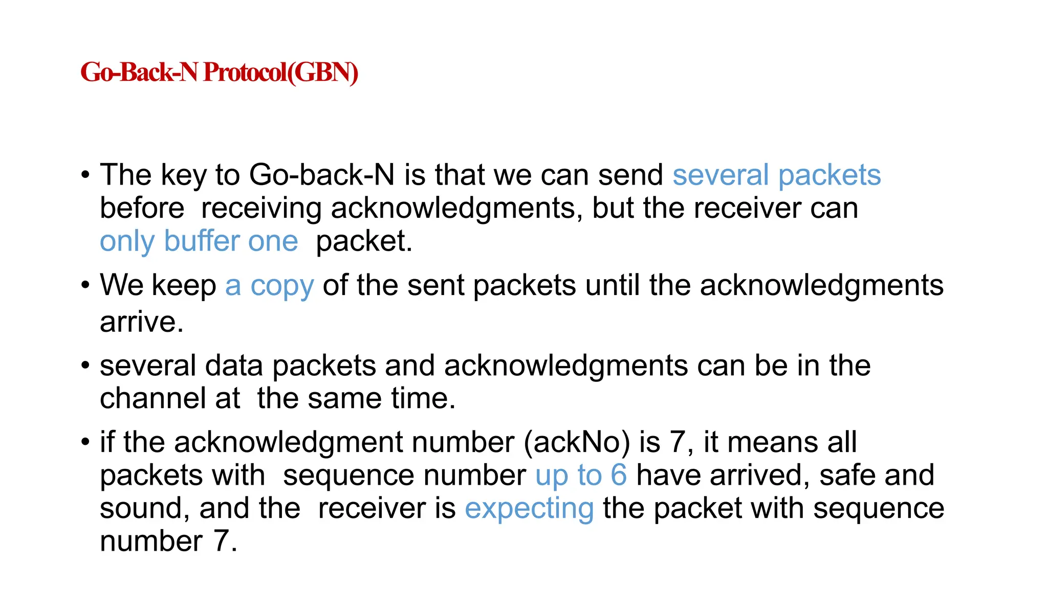 Go-Back-NProtocol(GBN)
• The key to Go-back-N is that we can send several packets
before receiving acknowledgments, but the receiver can
only buffer one packet.
• We keep a copy of the sent packets until the acknowledgments
arrive.
• several data packets and acknowledgments can be in the
channel at the same time.
• if the acknowledgment number (ackNo) is 7, it means all
packets with sequence number up to 6 have arrived, safe and
sound, and the receiver is expecting the packet with sequence
number 7.
 