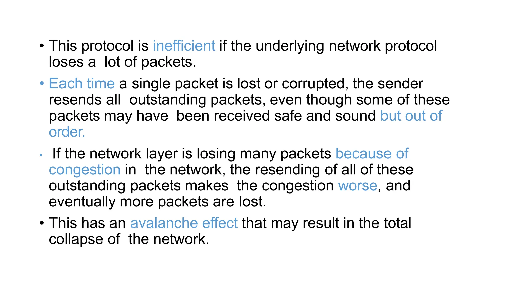 • This protocol is inefficient if the underlying network protocol
loses a lot of packets.
• Each time a single packet is lost or corrupted, the sender
resends all outstanding packets, even though some of these
packets may have been received safe and sound but out of
order.
• If the network layer is losing many packets because of
congestion in the network, the resending of all of these
outstanding packets makes the congestion worse, and
eventually more packets are lost.
• This has an avalanche effect that may result in the total
collapse of the network.
 