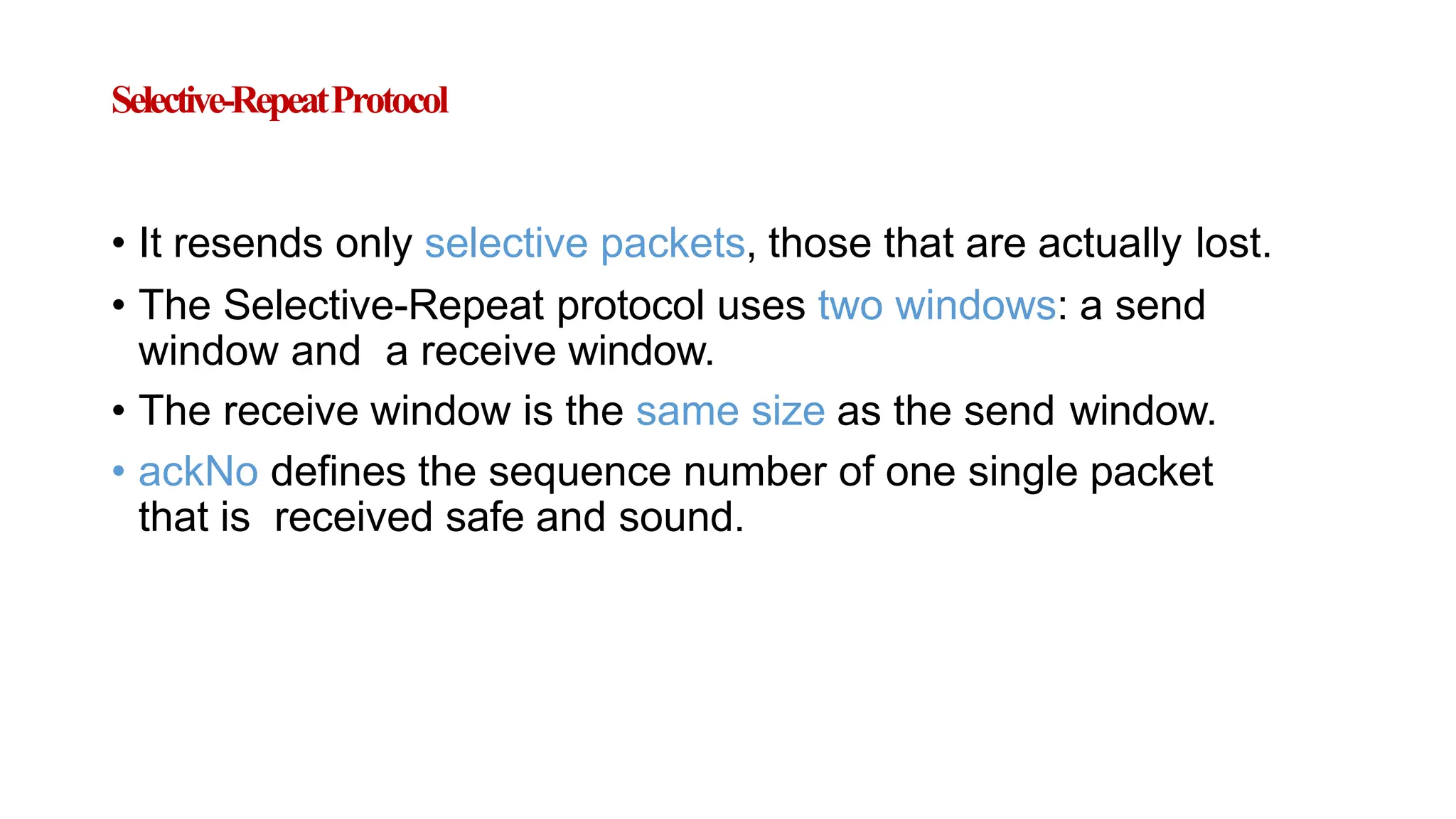 Selective-RepeatProtocol
• It resends only selective packets, those that are actually lost.
• The Selective-Repeat protocol uses two windows: a send
window and a receive window.
• The receive window is the same size as the send window.
• ackNo defines the sequence number of one single packet
that is received safe and sound.
 