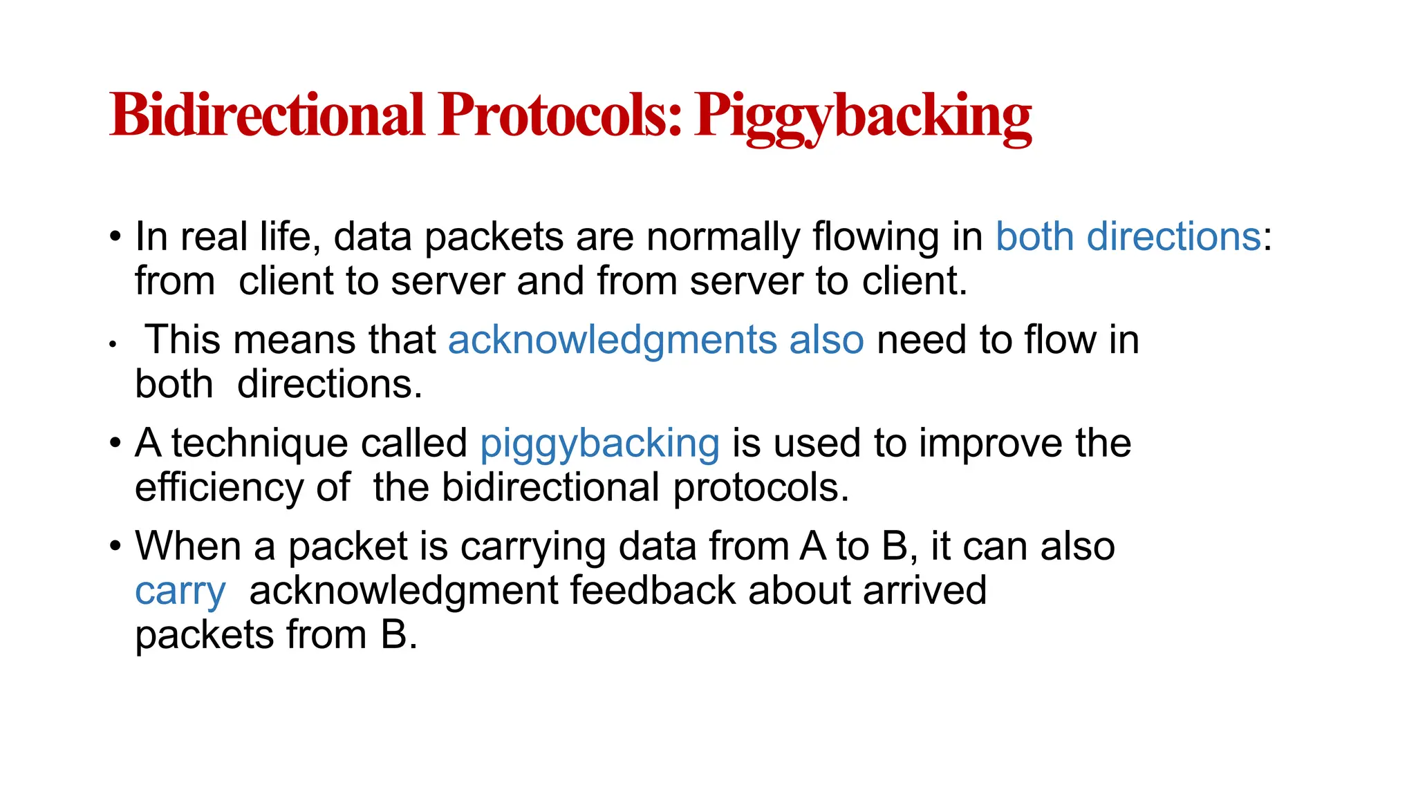 BidirectionalProtocols:Piggybacking
• In real life, data packets are normally flowing in both directions:
from client to server and from server to client.
• This means that acknowledgments also need to flow in
both directions.
• A technique called piggybacking is used to improve the
efficiency of the bidirectional protocols.
• When a packet is carrying data from A to B, it can also
carry acknowledgment feedback about arrived
packets from B.
 