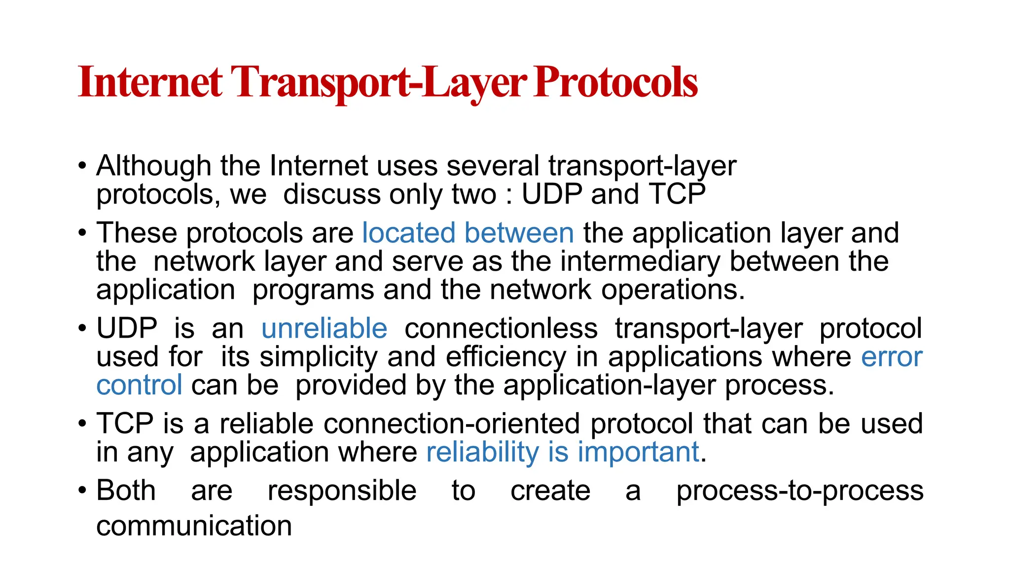 InternetTransport-LayerProtocols
• Although the Internet uses several transport-layer
protocols, we discuss only two : UDP and TCP
• These protocols are located between the application layer and
the network layer and serve as the intermediary between the
application programs and the network operations.
• UDP is an unreliable connectionless transport-layer protocol
used for its simplicity and efficiency in applications where error
control can be provided by the application-layer process.
• TCP is a reliable connection-oriented protocol that can be used
in any application where reliability is important.
• Both are responsible to create a process-to-process
communication
 