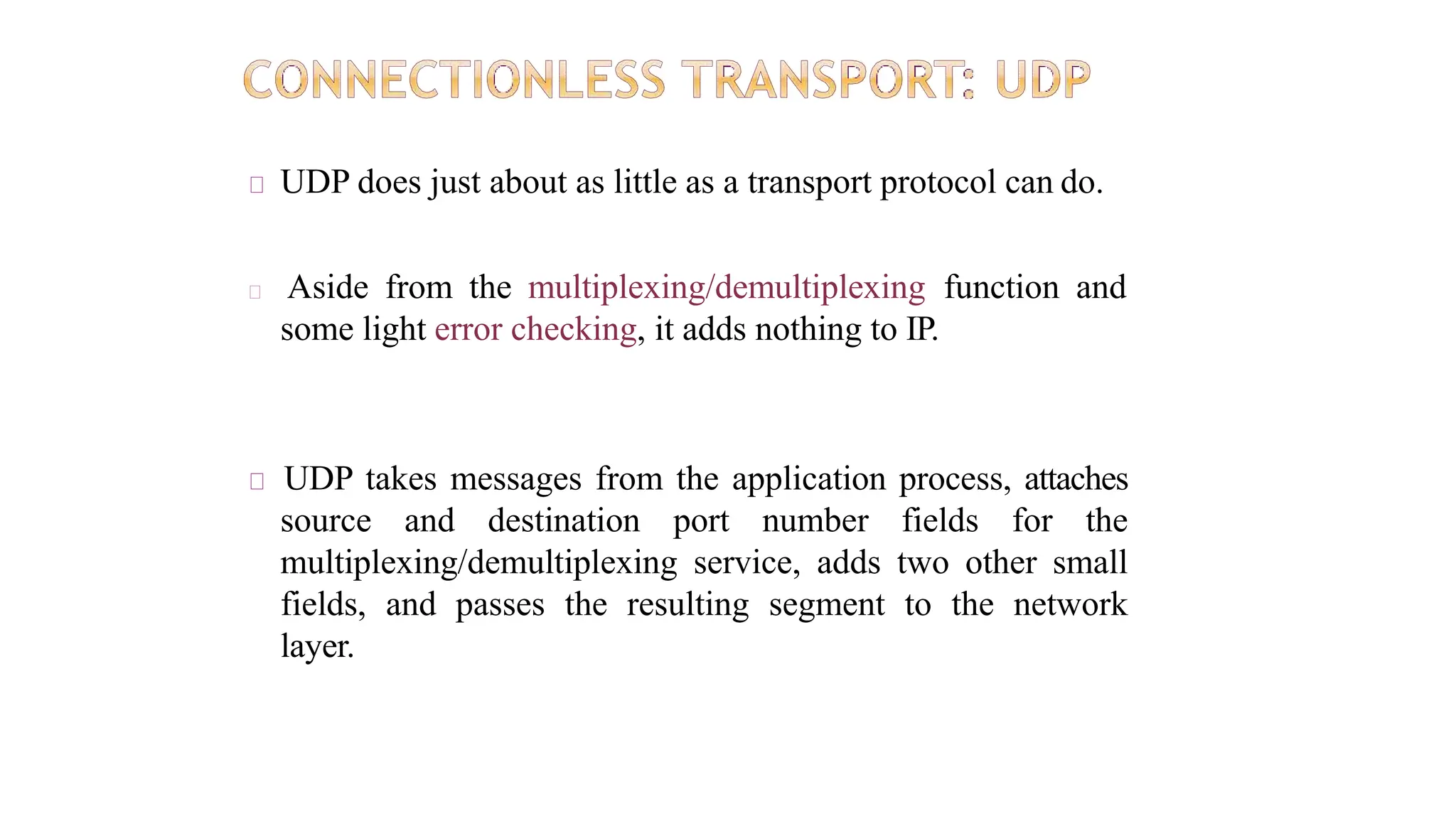 UDP does just about as little as a transport protocol can do.
Aside from the multiplexing/demultiplexing function and
some light error checking, it adds nothing to IP.
UDP takes messages from the application process, attaches
source and destination port number fields for the
multiplexing/demultiplexing service, adds two other small
fields, and passes the resulting segment to the network
layer.
 