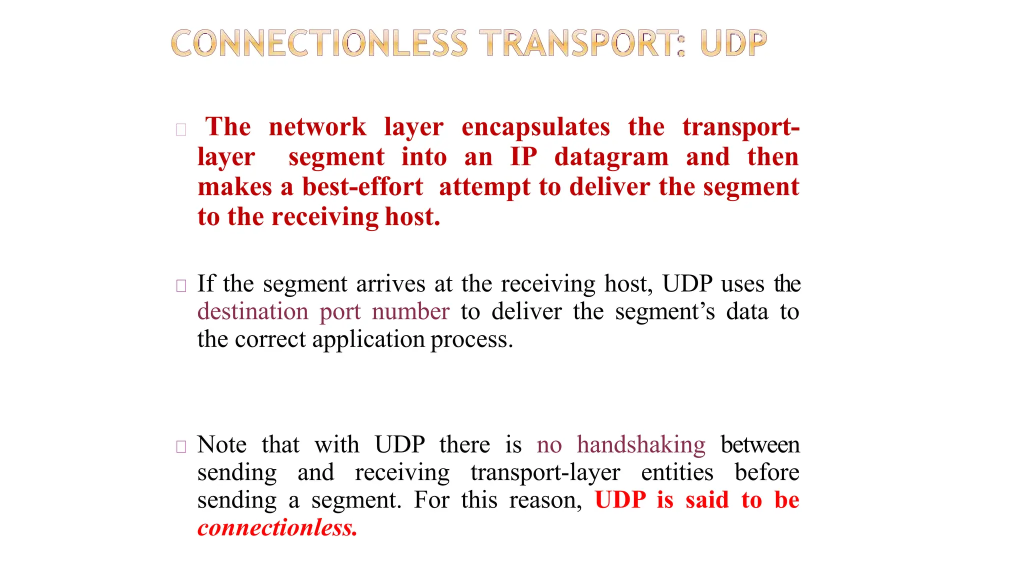 The network layer encapsulates the transport-
layer segment into an IP datagram and then
makes a best-effort attempt to deliver the segment
to the receiving host.
If the segment arrives at the receiving host, UDP uses the
destination port number to deliver the segment’s data to
the correct application process.
Note that with UDP there is no handshaking between
sending and receiving transport-layer entities before
sending a segment. For this reason, UDP is said to be
connectionless.
 