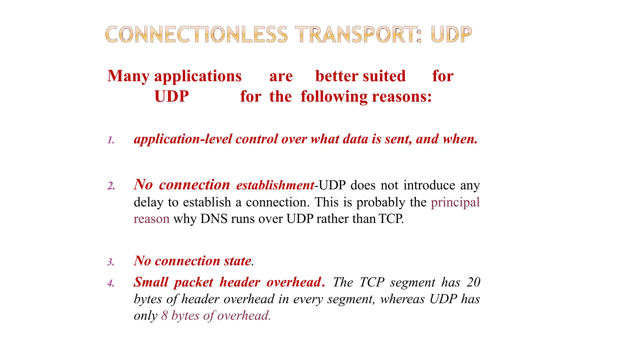 Many applications are better suited for
UDP for the following reasons:
1. application-level control over what data is sent, and when.
2. No connection establishment-UDP does not introduce any
delay to establish a connection. This is probably the principal
reason why DNS runs over UDP rather than TCP.
3. No connection state.
4. Small packet header overhead. The TCP segment has 20
bytes of header overhead in every segment, whereas UDP has
only 8 bytes of overhead.
 