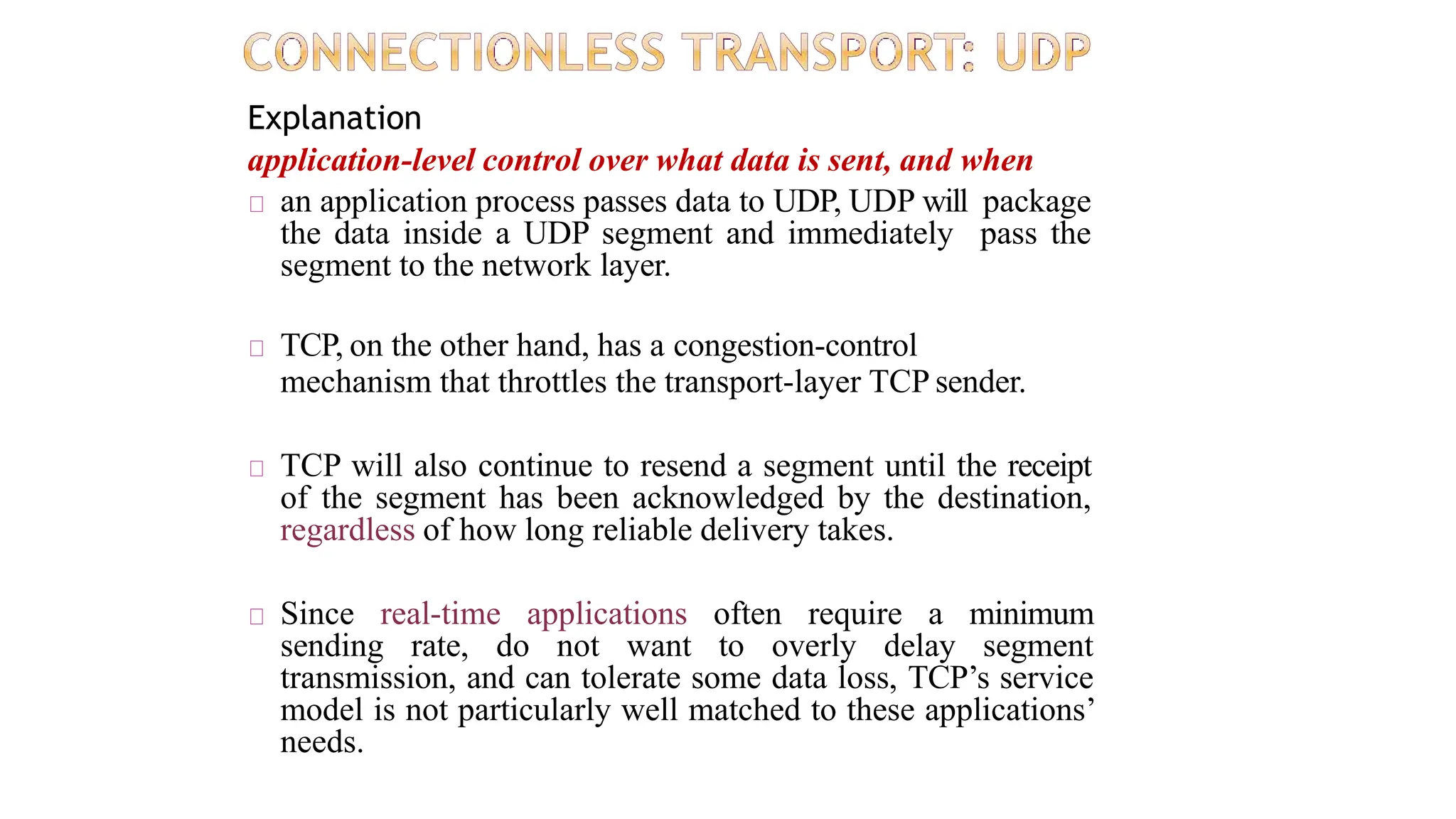 Explanation
application-level control over what data is sent, and when
an application process passes data to UDP, UDP will package
the data inside a UDP segment and immediately pass the
segment to the network layer.
TCP, on the other hand, has a congestion-control
mechanism that throttles the transport-layer TCP sender.
TCP will also continue to resend a segment until the receipt
of the segment has been acknowledged by the destination,
regardless of how long reliable delivery takes.
Since real-time applications often require a minimum
sending rate, do not want to overly delay segment
transmission, and can tolerate some data loss, TCP’s service
model is not particularly well matched to these applications’
needs.
 