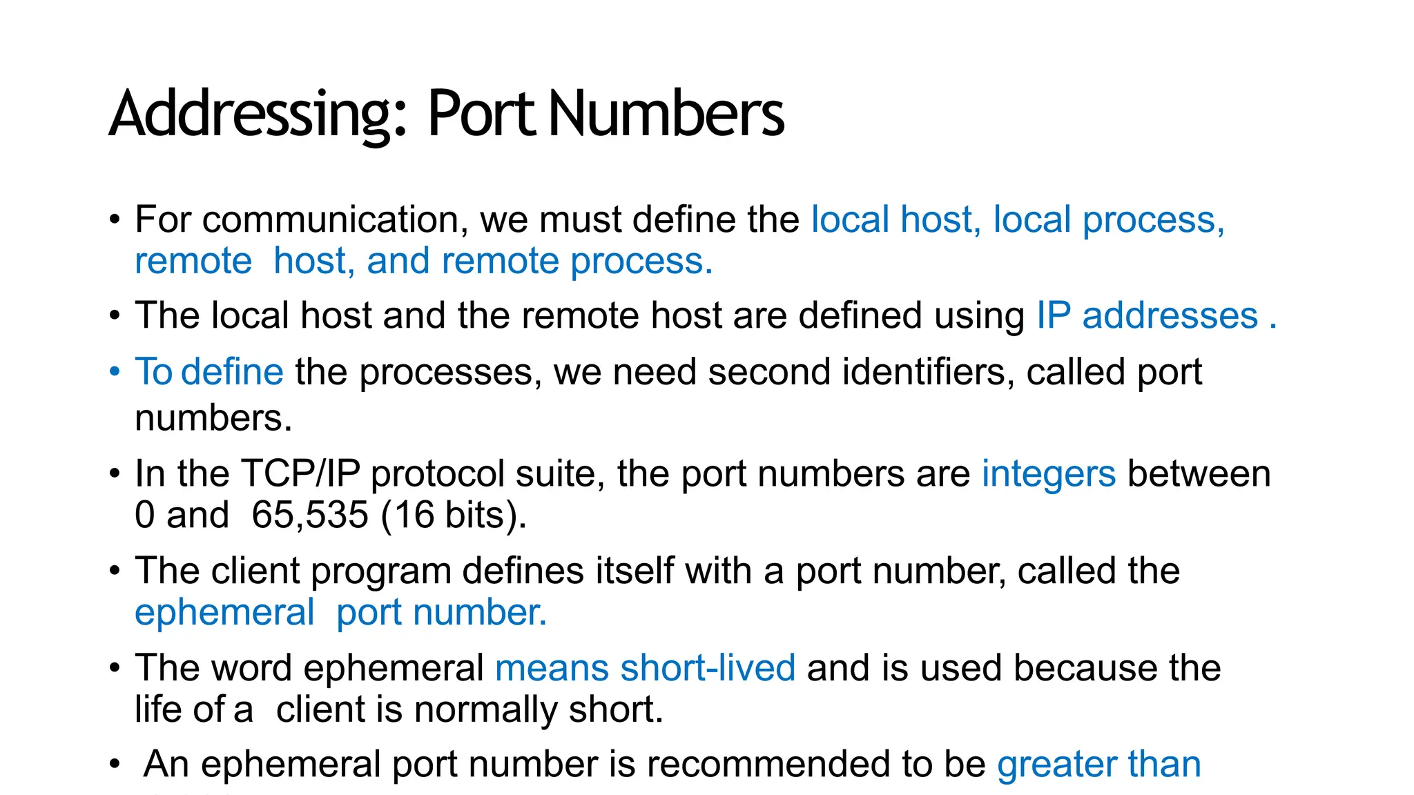 Addressing: PortNumbers
• For communication, we must define the local host, local process,
remote host, and remote process.
• The local host and the remote host are defined using IP addresses .
• To define the processes, we need second identifiers, called port
numbers.
• In the TCP/IP protocol suite, the port numbers are integers between
0 and 65,535 (16 bits).
• The client program defines itself with a port number, called the
ephemeral port number.
• The word ephemeral means short-lived and is used because the
life of a client is normally short.
• An ephemeral port number is recommended to be greater than
 