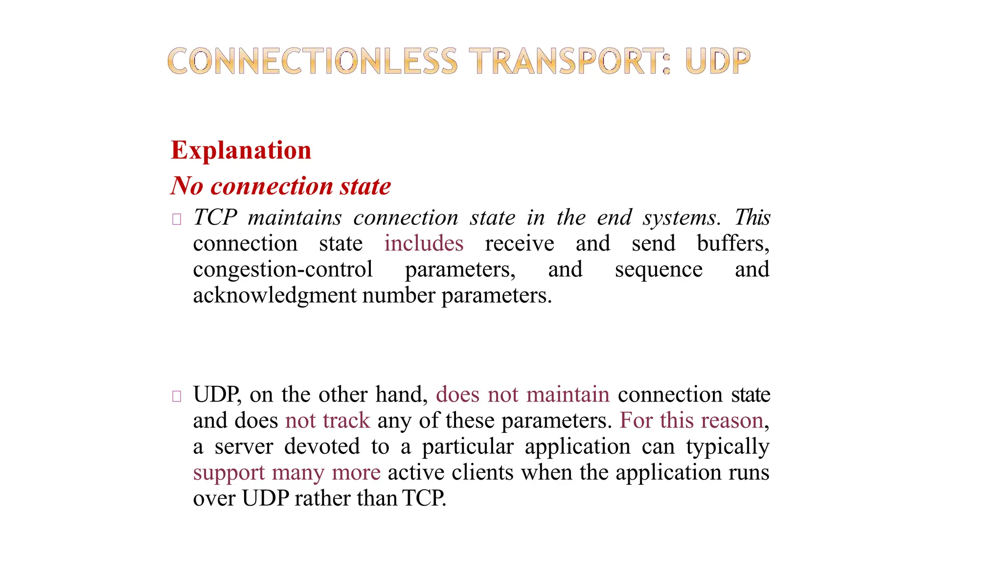 Explanation
No connection state
TCP maintains connection state in the end systems. This
connection state includes receive and send buffers,
congestion-control parameters, and sequence and
acknowledgment number parameters.
UDP, on the other hand, does not maintain connection state
and does not track any of these parameters. For this reason,
a server devoted to a particular application can typically
support many more active clients when the application runs
over UDP rather than TCP.
 